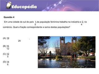 Questão 4

 Em uma cidade do sul do país 1 da população feminina trabalha na indústria e 3 no
                               5                                             4
comércio. Qual a fração correspondente a soma destas populações?




(A) 19
              20

(B) 15
    12

(C) 12
     5

(D) 14
     6
 
