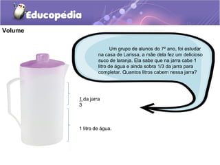 Volume

                         Um grupo de alunos do 7º ano, foi estudar
                  na casa de Larissa, a mãe dela fez um delicioso
                  suco de laranja. Ela sabe que na jarra cabe 1
                  litro de água e ainda sobra 1/3 da jarra para
                  completar. Quantos litros cabem nessa jarra?




         1 da jarra
         3



         1 litro de água.
 