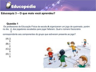 Educoquiz 3 – O que mais você aprendeu?


    Questão 1
  Os professores de Educação Física da escola A organizaram um jogo de queimado, porém
 no dia, 2 dos jogadores escalados para jogar faltaram. Qual o número fracionário
         5
 correspondente aos componentes do grupo que estiveram presente ao jogo?

   (A) 3
       5
   (B) 1
       2
   (C) 2
       5
   (D) 1
       5
 