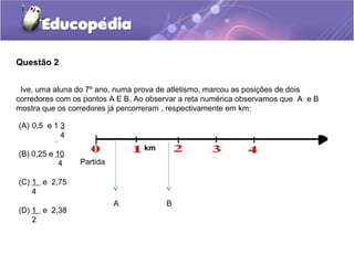 Questão 2


 Ive, uma aluna do 7º ano, numa prova de atletismo, marcou as posições de dois
corredores com os pontos A E B. Ao observar a reta numérica observamos que A e B
mostra que os corredores já percorreram , respectivamente em km:

(A) 0,5 e 1 3
            4
          .
                                 km
(B) 0,25 e 10
            4   Partida

(C) 1 e 2,75
    4
                          A            B
(D) 1 e 2,38
    2
 