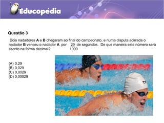 Questão 3
 Dois nadadores A e B chegaram ao final do campeonato, e numa disputa acirrada o
nadador B venceu o nadador A por 29 de segundos. De que maneira este número será
escrito na forma decimal?          1000


(A)   0,29
(B)   0,029
(C)   0,0029
(D)   0,00029
 