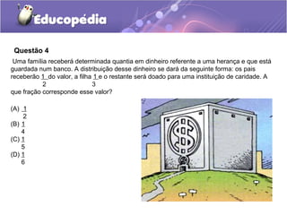 Questão 4
 Uma família receberá determinada quantia em dinheiro referente a uma herança e que está
guardada num banco. A distribuição desse dinheiro se dará da seguinte forma: os pais
receberão 1 do valor, a filha 1 e o restante será doado para uma instituição de caridade. A
           2                 3
que fração corresponde esse valor?

(A) 1
     2
(B) 1
    4
(C) 1
    5
(D) 1
    6
 