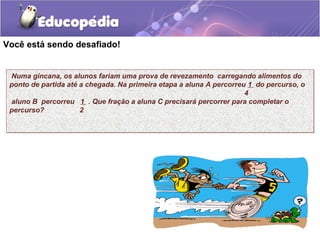 Você está sendo desafiado!


 Numa gincana, os alunos fariam uma prova de revezamento carregando alimentos do
 ponto de partida até a chegada. Na primeira etapa a aluna A percorreu 1 do percurso, o
                                                                      4
 aluno B percorreu 1 . Que fração a aluna C precisará percorrer para completar o
 percurso?            2
 