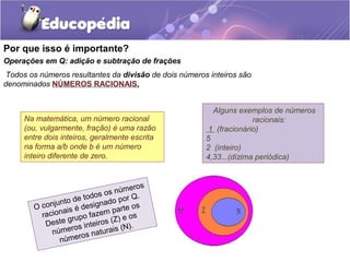Por que isso é importante?
Operações em Q: adição e subtração de frações
Todos os números resultantes da divisão de dois números inteiros são
denominados NÚMEROS RACIONAIS.


                                                         Alguns exemplos de números
     Na matemática, um número racional                               racionais:
     (ou, vulgarmente, fração) é uma razão              1 (fracionário)
     entre dois inteiros, geralmente escrita           5
     na forma a/b onde b é um número                   2 (inteiro)
     inteiro diferente de zero.                        4,33...(dízima periódica)



                                   eros
                             os núm .
                        todos o por Q
              jun to de      ad
        O con ais é design parte os
          racion rupo fazem ) e os
                   g            Z
           Deste os inteiros ( (N).
             númer os naturais
                númer
 