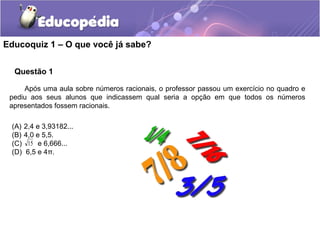 Educoquiz 1 – O que você já sabe?


  Questão 1

     Após uma aula sobre números racionais, o professor passou um exercício no quadro e
 pediu aos seus alunos que indicassem qual seria a opção em que todos os números
 apresentados fossem racionais.

 (A) 2,4 e 3,93182...
 (B) 4,0 e 5,5.
 (C) 15 e 6,666...
 (D) 6,5 e 4π.
 