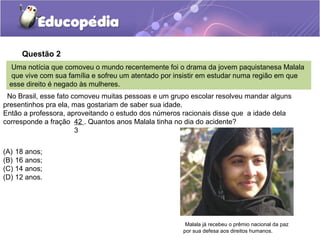 Questão 2
  Uma notícia que comoveu o mundo recentemente foi o drama da jovem paquistanesa Malala
 que vive com sua família e sofreu um atentado por insistir em estudar numa região em que
 esse direito é negado às mulheres.
 No Brasil, esse fato comoveu muitas pessoas e um grupo escolar resolveu mandar alguns
presentinhos pra ela, mas gostariam de saber sua idade.
Então a professora, aproveitando o estudo dos números racionais disse que a idade dela
corresponde a fração 42 . Quantos anos Malala tinha no dia do acidente?
                       3


(A) 18 anos;
(B) 16 anos;
(C) 14 anos;
(D) 12 anos.




                                                      Malala já recebeu o prêmio nacional da paz
                                                     por sua defesa aos direitos humanos.
 