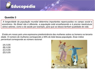 Questão 3
  A longevidade da população mundial determina importantes repercussões no campo social e
 econômico. No Brasil não é diferente, a população está envelhecendo e é preciso reestruturar
 vários setores, como o da saúde por exemplo, para que os idosos tenham qualidade de vida.


  Existe em nosso país uma expressiva predominância das mulheres sobre os homens na terceira
idade. O número de mulheres corresponde a 55% do total dessa população. Esse índice
percentual corresponde ao número racional:

 (A) 0,05
 (B) 0,50
 (C) 0,55
 (D) 5,55
 