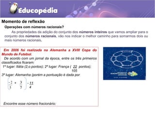 Momento de reflexão
 Operações com números racionais?
     As propriedades da adição do conjunto dos números inteiros que vamos ampliar para o
 conjunto dos números racionais, vão nos indicar o melhor caminho para somarmos dois ou
 mais números racionais.

  Em 2006 foi realizada na Alemanha a XVIII Copa do
Mundo de Futebol.
  De acordo com um jornal da época, entre os três primeiros
classificados ficaram:
 1º lugar: Itália (2,o pontos); 2º lugar: França ( 22 pontos);
                                                  105
3º lugar: Alemanha (porém a pontuação é dada por

    −2 + 3      - 11
    5    7        4



 Encontre esse número fracionário:
 