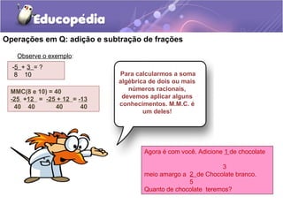 Operações em Q: adição e subtração de frações

   Observe o exemplo:
  -5 + 3 = ?
   8 10                     Para calcularmos a soma
                            algébrica de dois ou mais
 MMC(8 e 10) = 40              números racionais,
 -25 +12 = -25 + 12 = -13    devemos aplicar alguns
  40 40        40      40   conhecimentos. M.M.C. é
                                    um deles!




                                    Agora é com você. Adicione 1 de chocolate

                                                             3
                                    meio amargo a 2 de Chocolate branco.
                                                  5
                                    Quanto de chocolate teremos?
 