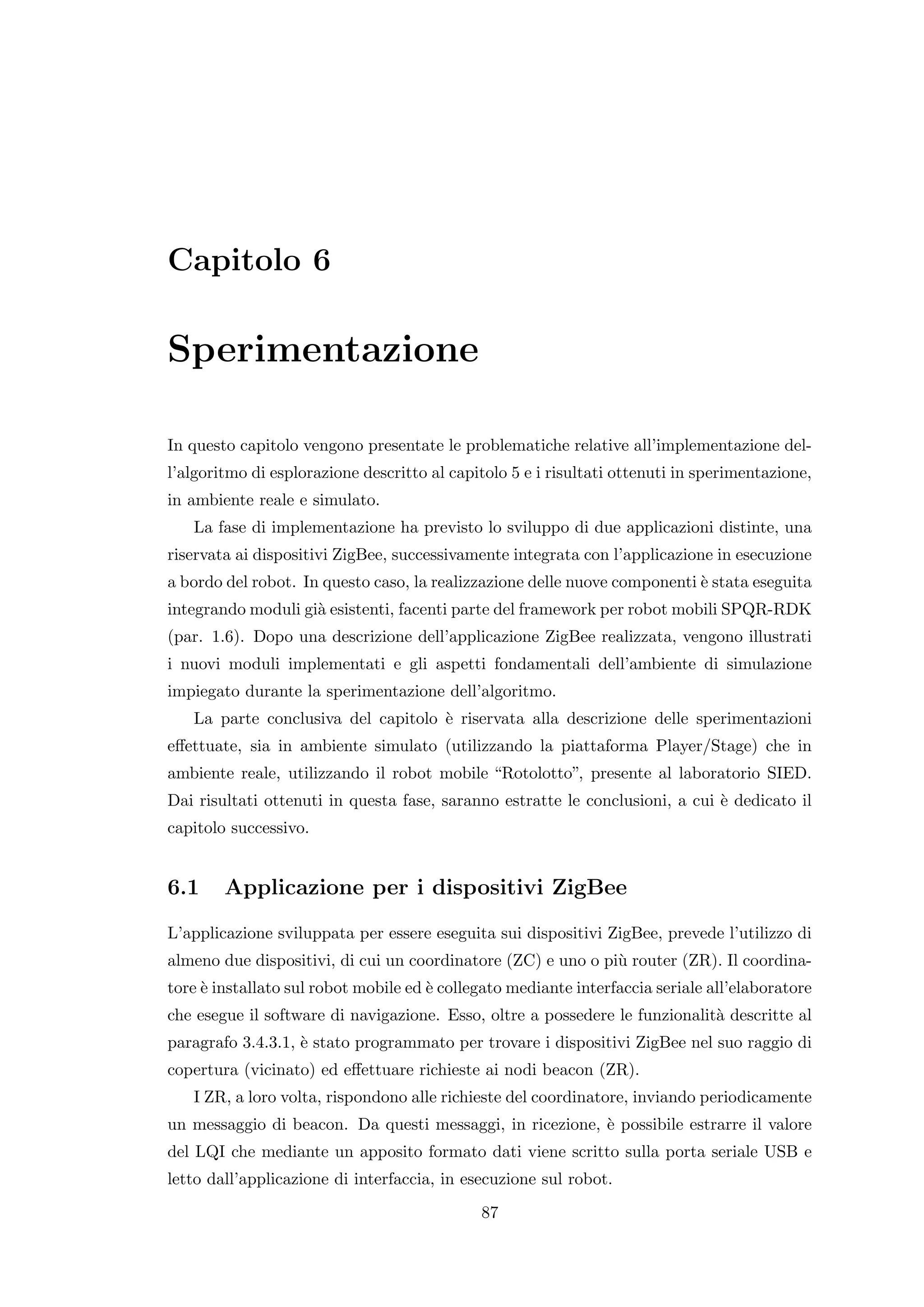Capitolo 6

Sperimentazione

In questo capitolo vengono presentate le problematiche relative all’implementazione del-
l’algoritmo di esplorazione descritto al capitolo 5 e i risultati ottenuti in sperimentazione,
in ambiente reale e simulato.
   La fase di implementazione ha previsto lo sviluppo di due applicazioni distinte, una
riservata ai dispositivi ZigBee, successivamente integrata con l’applicazione in esecuzione
a bordo del robot. In questo caso, la realizzazione delle nuove componenti ` stata eseguita
                                                                           e
integrando moduli gi` esistenti, facenti parte del framework per robot mobili SPQR-RDK
                    a
(par. 1.6). Dopo una descrizione dell’applicazione ZigBee realizzata, vengono illustrati
i nuovi moduli implementati e gli aspetti fondamentali dell’ambiente di simulazione
impiegato durante la sperimentazione dell’algoritmo.
   La parte conclusiva del capitolo ` riservata alla descrizione delle sperimentazioni
                                    e
eﬀettuate, sia in ambiente simulato (utilizzando la piattaforma Player/Stage) che in
ambiente reale, utilizzando il robot mobile “Rotolotto”, presente al laboratorio SIED.
Dai risultati ottenuti in questa fase, saranno estratte le conclusioni, a cui ` dedicato il
                                                                              e
capitolo successivo.


6.1     Applicazione per i dispositivi ZigBee
L’applicazione sviluppata per essere eseguita sui dispositivi ZigBee, prevede l’utilizzo di
almeno due dispositivi, di cui un coordinatore (ZC) e uno o pi` router (ZR). Il coordina-
                                                              u
tore ` installato sul robot mobile ed ` collegato mediante interfaccia seriale all’elaboratore
     e                                e
che esegue il software di navigazione. Esso, oltre a possedere le funzionalit` descritte al
                                                                             a
paragrafo 3.4.3.1, ` stato programmato per trovare i dispositivi ZigBee nel suo raggio di
                   e
copertura (vicinato) ed eﬀettuare richieste ai nodi beacon (ZR).
   I ZR, a loro volta, rispondono alle richieste del coordinatore, inviando periodicamente
un messaggio di beacon. Da questi messaggi, in ricezione, ` possibile estrarre il valore
                                                          e
del LQI che mediante un apposito formato dati viene scritto sulla porta seriale USB e
letto dall’applicazione di interfaccia, in esecuzione sul robot.
                                             87
 