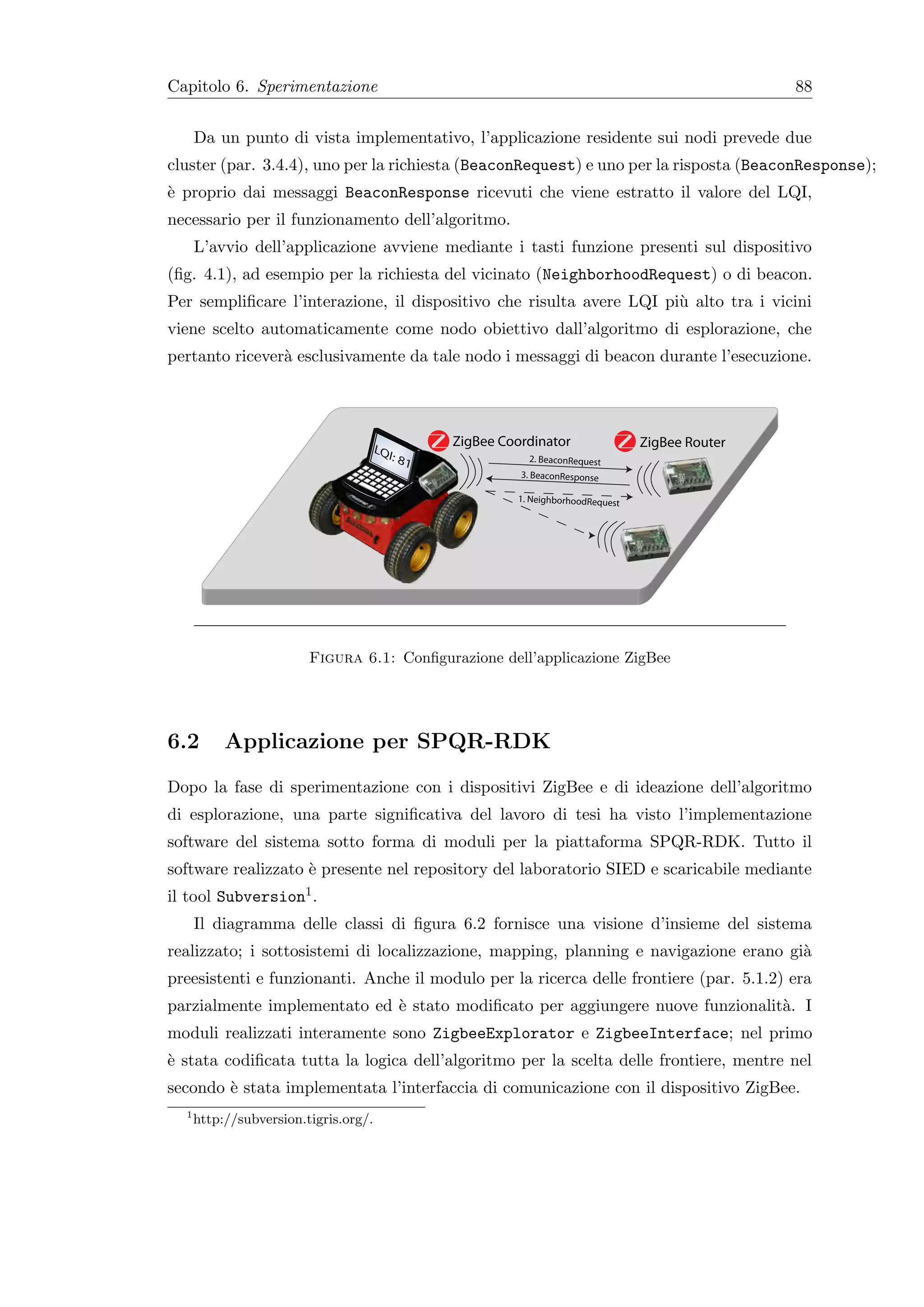 Capitolo 6. Sperimentazione                                                                           88


      Da un punto di vista implementativo, l’applicazione residente sui nodi prevede due
cluster (par. 3.4.4), uno per la richiesta (BeaconRequest) e uno per la risposta (BeaconResponse);
` proprio dai messaggi BeaconResponse ricevuti che viene estratto il valore del LQI,
e
necessario per il funzionamento dell’algoritmo.
      L’avvio dell’applicazione avviene mediante i tasti funzione presenti sul dispositivo
(ﬁg. 4.1), ad esempio per la richiesta del vicinato (NeighborhoodRequest) o di beacon.
Per sempliﬁcare l’interazione, il dispositivo che risulta avere LQI pi` alto tra i vicini
                                                                      u
viene scelto automaticamente come nodo obiettivo dall’algoritmo di esplorazione, che
pertanto ricever` esclusivamente da tale nodo i messaggi di beacon durante l’esecuzione.
                a




                                       LQ
                                                    ZigBee Coordinator                ZigBee Router
                                          I:   81              2. BeaconRequest
                                                              3. BeaconResponse

                                                             1. NeighborhoodRequest




                         Figura 6.1: Conﬁgurazione dell’applicazione ZigBee




6.2        Applicazione per SPQR-RDK
Dopo la fase di sperimentazione con i dispositivi ZigBee e di ideazione dell’algoritmo
di esplorazione, una parte signiﬁcativa del lavoro di tesi ha visto l’implementazione
software del sistema sotto forma di moduli per la piattaforma SPQR-RDK. Tutto il
software realizzato ` presente nel repository del laboratorio SIED e scaricabile mediante
                    e
il tool Subversion1 .
      Il diagramma delle classi di ﬁgura 6.2 fornisce una visione d’insieme del sistema
realizzato; i sottosistemi di localizzazione, mapping, planning e navigazione erano gi`
                                                                                      a
preesistenti e funzionanti. Anche il modulo per la ricerca delle frontiere (par. 5.1.2) era
parzialmente implementato ed ` stato modiﬁcato per aggiungere nuove funzionalit`. I
                             e                                                 a
moduli realizzati interamente sono ZigbeeExplorator e ZigbeeInterface; nel primo
` stata codiﬁcata tutta la logica dell’algoritmo per la scelta delle frontiere, mentre nel
e
secondo ` stata implementata l’interfaccia di comunicazione con il dispositivo ZigBee.
        e
  1
      http://subversion.tigris.org/.
 