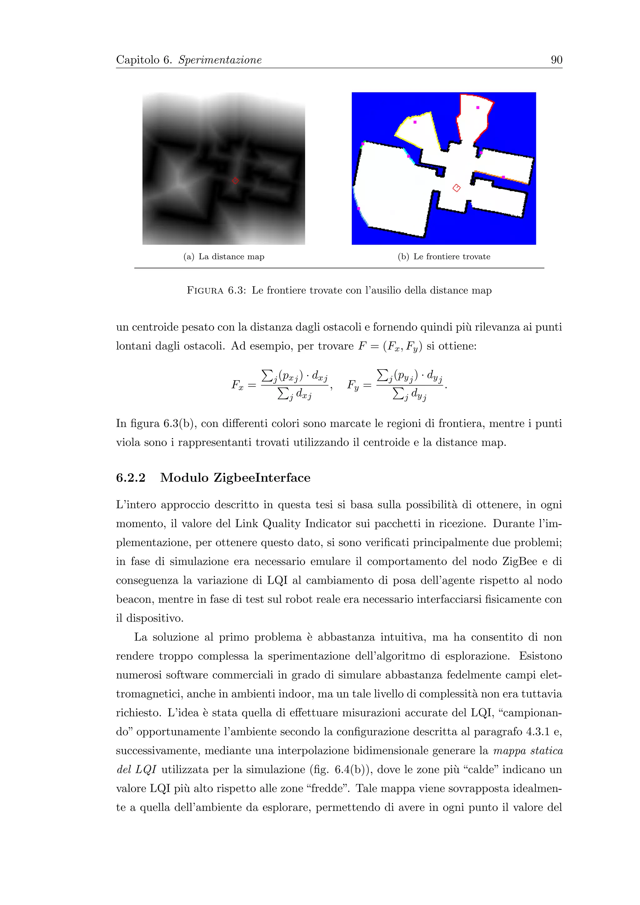 Capitolo 6. Sperimentazione                                                                     90




              (a) La distance map                                    (b) Le frontiere trovate



                  Figura 6.3: Le frontiere trovate con l’ausilio della distance map


un centroide pesato con la distanza dagli ostacoli e fornendo quindi pi` rilevanza ai punti
                                                                       u
lontani dagli ostacoli. Ad esempio, per trovare F = (Fx , Fy ) si ottiene:

                                    j (px j )   · dxj              j (py j )   · dy j
                           Fx =                         ,   Fy =                        .
                                        j   dxj                        j   dy j

In ﬁgura 6.3(b), con diﬀerenti colori sono marcate le regioni di frontiera, mentre i punti
viola sono i rappresentanti trovati utilizzando il centroide e la distance map.


6.2.2    Modulo ZigbeeInterface

L’intero approccio descritto in questa tesi si basa sulla possibilit` di ottenere, in ogni
                                                                    a
momento, il valore del Link Quality Indicator sui pacchetti in ricezione. Durante l’im-
plementazione, per ottenere questo dato, si sono veriﬁcati principalmente due problemi;
in fase di simulazione era necessario emulare il comportamento del nodo ZigBee e di
conseguenza la variazione di LQI al cambiamento di posa dell’agente rispetto al nodo
beacon, mentre in fase di test sul robot reale era necessario interfacciarsi ﬁsicamente con
il dispositivo.
    La soluzione al primo problema ` abbastanza intuitiva, ma ha consentito di non
                                   e
rendere troppo complessa la sperimentazione dell’algoritmo di esplorazione. Esistono
numerosi software commerciali in grado di simulare abbastanza fedelmente campi elet-
tromagnetici, anche in ambienti indoor, ma un tale livello di complessit` non era tuttavia
                                                                        a
richiesto. L’idea ` stata quella di eﬀettuare misurazioni accurate del LQI, “campionan-
                  e
do” opportunamente l’ambiente secondo la conﬁgurazione descritta al paragrafo 4.3.1 e,
successivamente, mediante una interpolazione bidimensionale generare la mappa statica
del LQI utilizzata per la simulazione (ﬁg. 6.4(b)), dove le zone pi` “calde” indicano un
                                                                   u
valore LQI pi` alto rispetto alle zone “fredde”. Tale mappa viene sovrapposta idealmen-
             u
te a quella dell’ambiente da esplorare, permettendo di avere in ogni punto il valore del
 