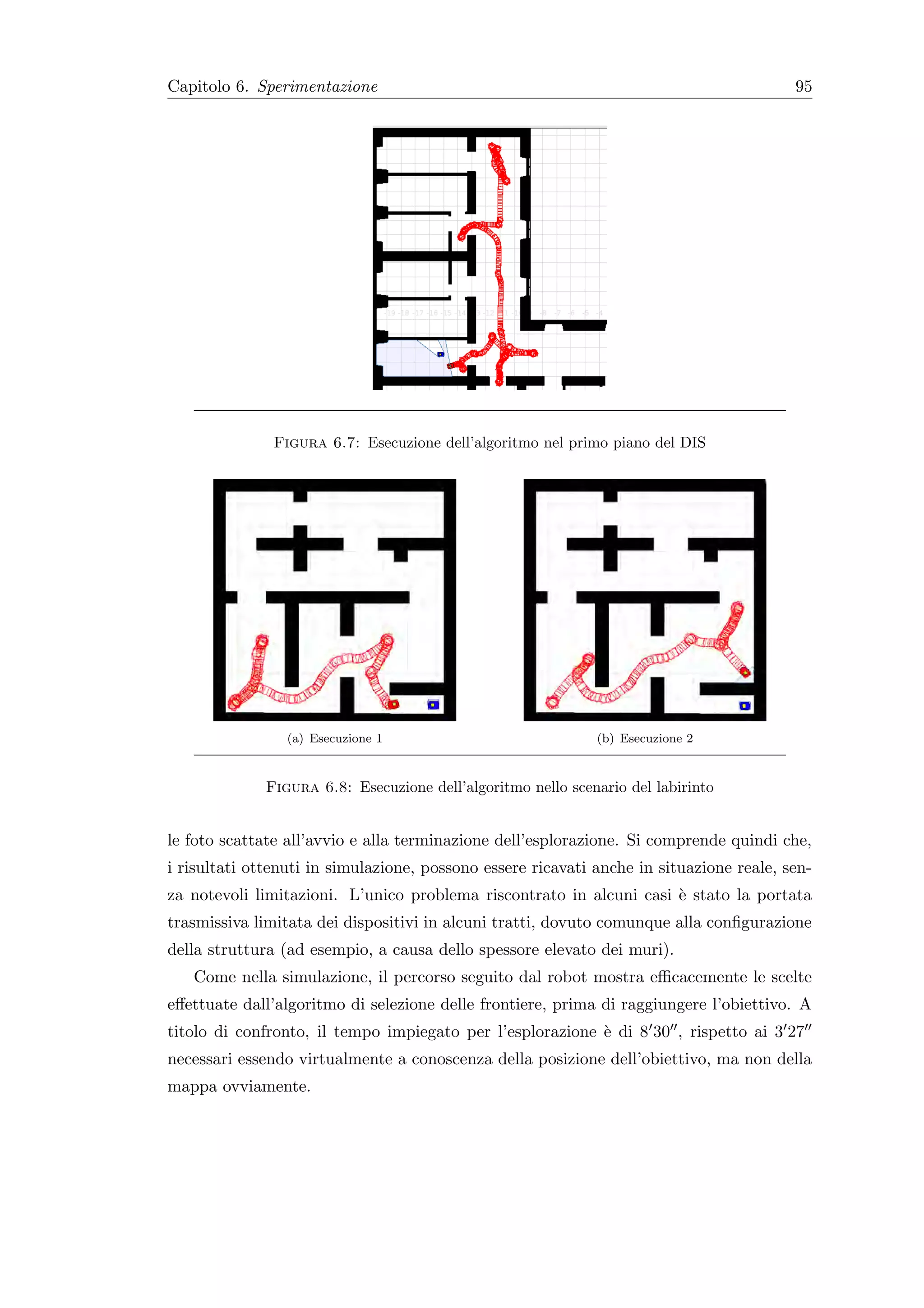 Capitolo 6. Sperimentazione                                                              95




               Figura 6.7: Esecuzione dell’algoritmo nel primo piano del DIS




                 (a) Esecuzione 1                             (b) Esecuzione 2



              Figura 6.8: Esecuzione dell’algoritmo nello scenario del labirinto


le foto scattate all’avvio e alla terminazione dell’esplorazione. Si comprende quindi che,
i risultati ottenuti in simulazione, possono essere ricavati anche in situazione reale, sen-
za notevoli limitazioni. L’unico problema riscontrato in alcuni casi ` stato la portata
                                                                     e
trasmissiva limitata dei dispositivi in alcuni tratti, dovuto comunque alla conﬁgurazione
della struttura (ad esempio, a causa dello spessore elevato dei muri).
   Come nella simulazione, il percorso seguito dal robot mostra eﬃcacemente le scelte
eﬀettuate dall’algoritmo di selezione delle frontiere, prima di raggiungere l’obiettivo. A
titolo di confronto, il tempo impiegato per l’esplorazione ` di 8 30 , rispetto ai 3 27
                                                           e
necessari essendo virtualmente a conoscenza della posizione dell’obiettivo, ma non della
mappa ovviamente.
 