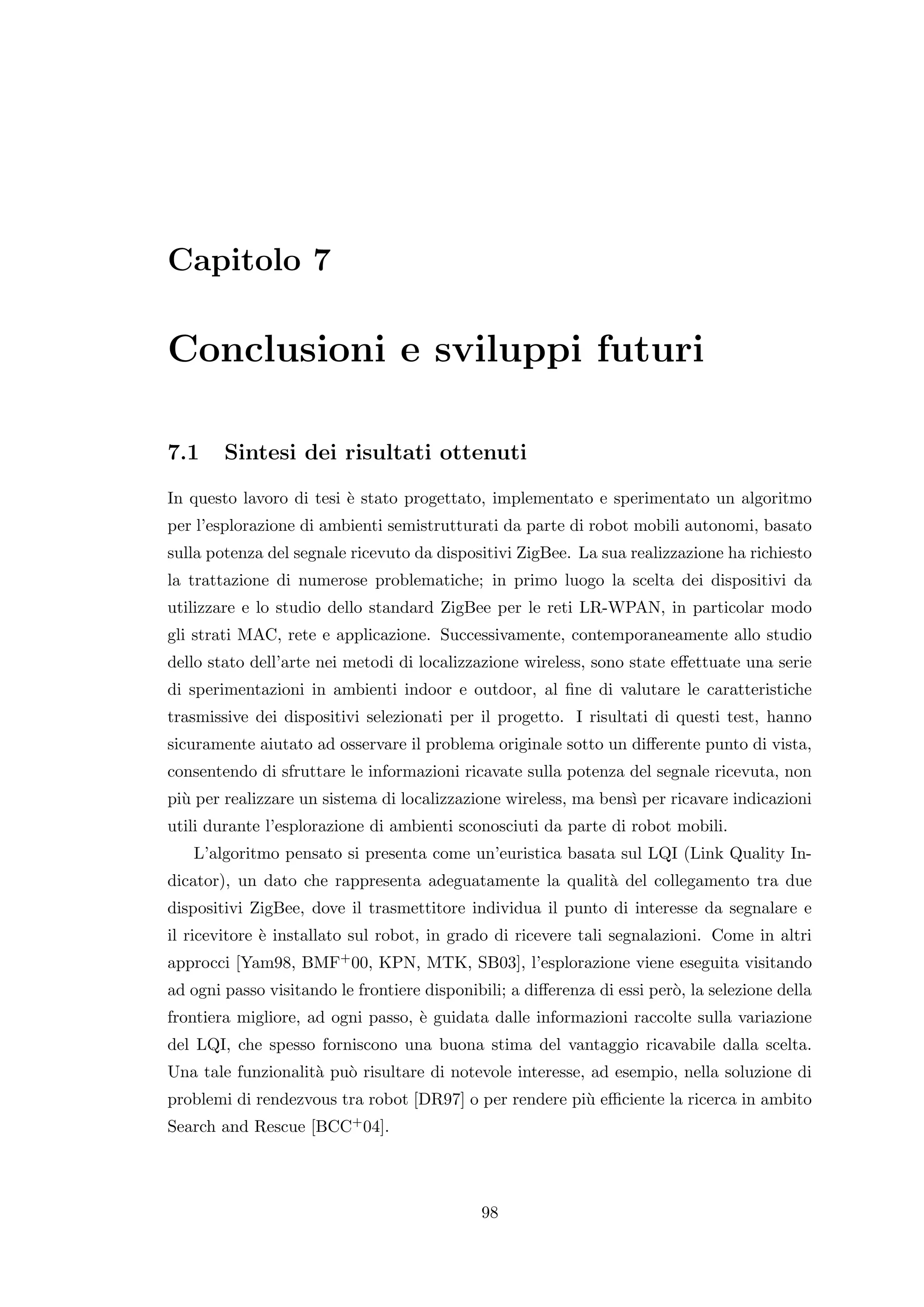 Capitolo 7

Conclusioni e sviluppi futuri

7.1     Sintesi dei risultati ottenuti
In questo lavoro di tesi ` stato progettato, implementato e sperimentato un algoritmo
                         e
per l’esplorazione di ambienti semistrutturati da parte di robot mobili autonomi, basato
sulla potenza del segnale ricevuto da dispositivi ZigBee. La sua realizzazione ha richiesto
la trattazione di numerose problematiche; in primo luogo la scelta dei dispositivi da
utilizzare e lo studio dello standard ZigBee per le reti LR-WPAN, in particolar modo
gli strati MAC, rete e applicazione. Successivamente, contemporaneamente allo studio
dello stato dell’arte nei metodi di localizzazione wireless, sono state eﬀettuate una serie
di sperimentazioni in ambienti indoor e outdoor, al ﬁne di valutare le caratteristiche
trasmissive dei dispositivi selezionati per il progetto. I risultati di questi test, hanno
sicuramente aiutato ad osservare il problema originale sotto un diﬀerente punto di vista,
consentendo di sfruttare le informazioni ricavate sulla potenza del segnale ricevuta, non
pi` per realizzare un sistema di localizzazione wireless, ma bens` per ricavare indicazioni
  u                                                              ı
utili durante l’esplorazione di ambienti sconosciuti da parte di robot mobili.
   L’algoritmo pensato si presenta come un’euristica basata sul LQI (Link Quality In-
dicator), un dato che rappresenta adeguatamente la qualit` del collegamento tra due
                                                         a
dispositivi ZigBee, dove il trasmettitore individua il punto di interesse da segnalare e
il ricevitore ` installato sul robot, in grado di ricevere tali segnalazioni. Come in altri
              e
approcci [Yam98, BMF+ 00, KPN, MTK, SB03], l’esplorazione viene eseguita visitando
ad ogni passo visitando le frontiere disponibili; a diﬀerenza di essi per`, la selezione della
                                                                         o
frontiera migliore, ad ogni passo, ` guidata dalle informazioni raccolte sulla variazione
                                   e
del LQI, che spesso forniscono una buona stima del vantaggio ricavabile dalla scelta.
Una tale funzionalit` pu` risultare di notevole interesse, ad esempio, nella soluzione di
                    a o
problemi di rendezvous tra robot [DR97] o per rendere pi` eﬃciente la ricerca in ambito
                                                        u
Search and Rescue [BCC+ 04].




                                             98
 