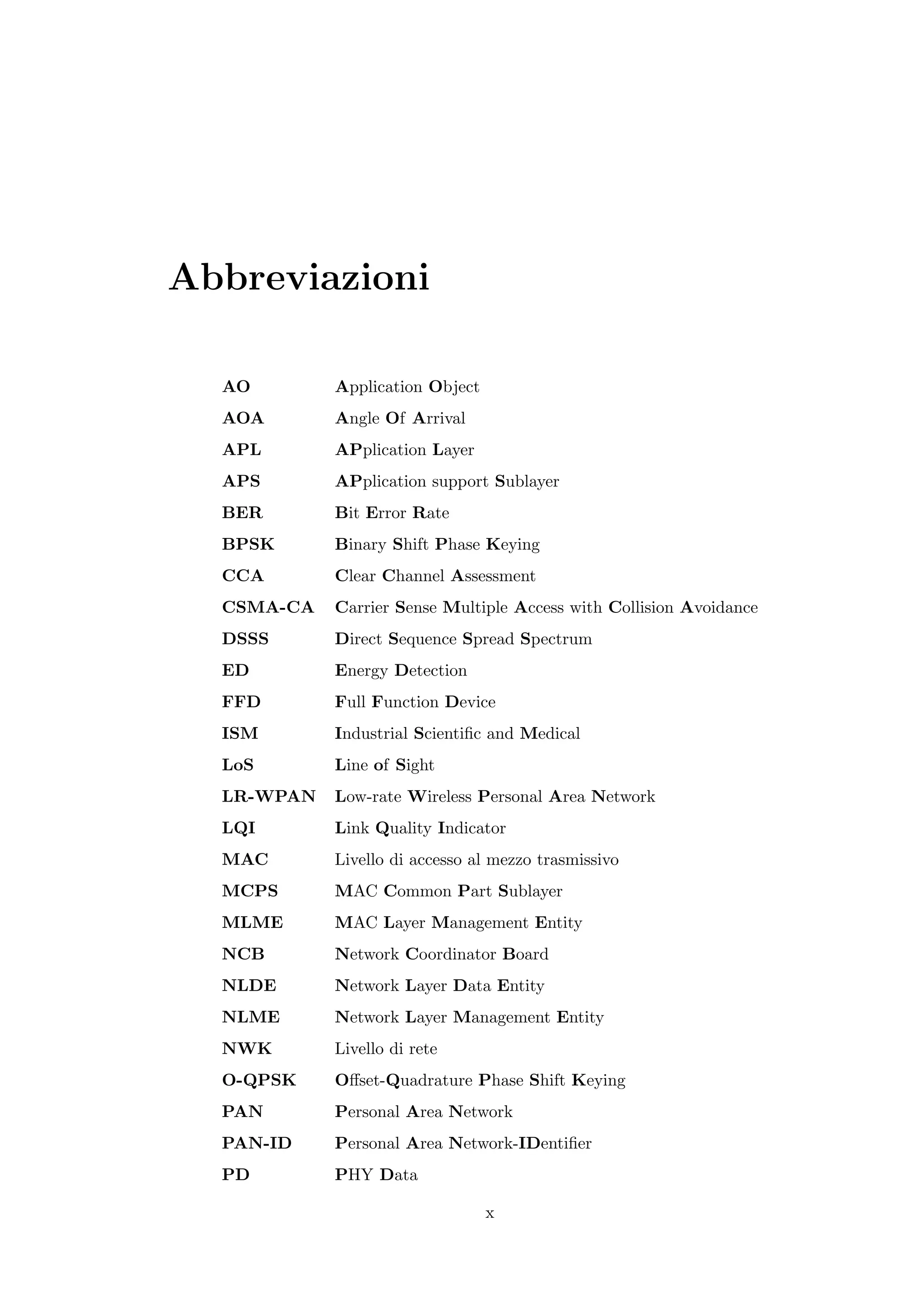 Abbreviazioni

  AO        Application Object
  AOA       Angle Of Arrival
  APL       APplication Layer
  APS       APplication support Sublayer
  BER       Bit Error Rate
  BPSK      Binary Shift Phase Keying
  CCA       Clear Channel Assessment
  CSMA-CA   Carrier Sense Multiple Access with Collision Avoidance
  DSSS      Direct Sequence Spread Spectrum
  ED        Energy Detection
  FFD       Full Function Device
  ISM       Industrial Scientiﬁc and Medical
  LoS       Line of Sight
  LR-WPAN   Low-rate Wireless Personal Area Network
  LQI       Link Quality Indicator
  MAC       Livello di accesso al mezzo trasmissivo
  MCPS      MAC Common Part Sublayer
  MLME      MAC Layer Management Entity
  NCB       Network Coordinator Board
  NLDE      Network Layer Data Entity
  NLME      Network Layer Management Entity
  NWK       Livello di rete
  O-QPSK    Oﬀset-Quadrature Phase Shift Keying
  PAN       Personal Area Network
  PAN-ID    Personal Area Network-IDentiﬁer
  PD        PHY Data

                                 x
 