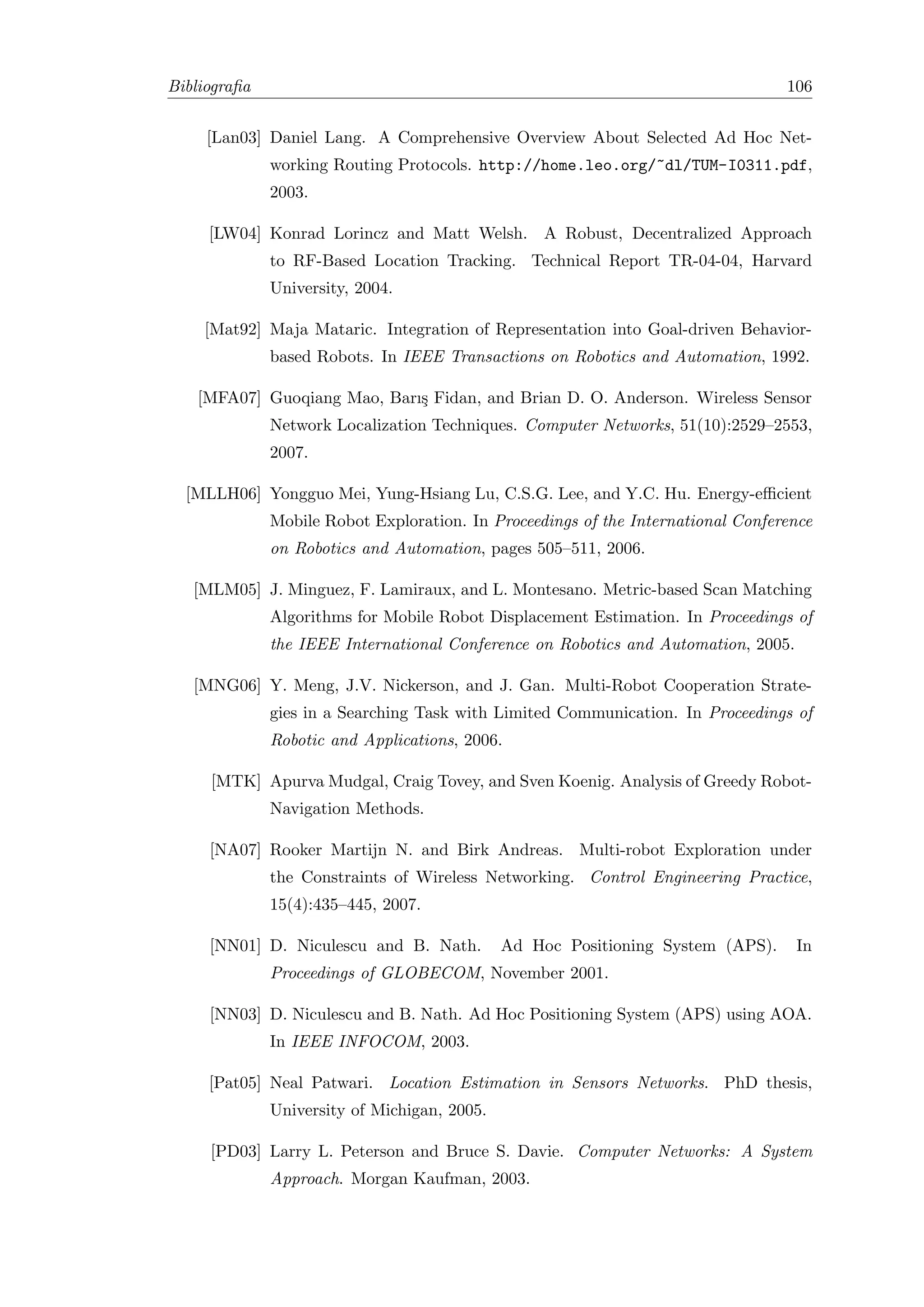 Bibliograﬁa                                                                       106


     [Lan03] Daniel Lang. A Comprehensive Overview About Selected Ad Hoc Net-
              working Routing Protocols. http://home.leo.org/~dl/TUM-I0311.pdf,
              2003.

     [LW04] Konrad Lorincz and Matt Welsh. A Robust, Decentralized Approach
              to RF-Based Location Tracking. Technical Report TR-04-04, Harvard
              University, 2004.

    [Mat92] Maja Mataric. Integration of Representation into Goal-driven Behavior-
              based Robots. In IEEE Transactions on Robotics and Automation, 1992.

    [MFA07] Guoqiang Mao, Barı¸ Fidan, and Brian D. O. Anderson. Wireless Sensor
                              s
              Network Localization Techniques. Computer Networks, 51(10):2529–2553,
              2007.

  [MLLH06] Yongguo Mei, Yung-Hsiang Lu, C.S.G. Lee, and Y.C. Hu. Energy-eﬃcient
              Mobile Robot Exploration. In Proceedings of the International Conference
              on Robotics and Automation, pages 505–511, 2006.

   [MLM05] J. Minguez, F. Lamiraux, and L. Montesano. Metric-based Scan Matching
              Algorithms for Mobile Robot Displacement Estimation. In Proceedings of
              the IEEE International Conference on Robotics and Automation, 2005.

   [MNG06] Y. Meng, J.V. Nickerson, and J. Gan. Multi-Robot Cooperation Strate-
              gies in a Searching Task with Limited Communication. In Proceedings of
              Robotic and Applications, 2006.

     [MTK] Apurva Mudgal, Craig Tovey, and Sven Koenig. Analysis of Greedy Robot-
              Navigation Methods.

     [NA07] Rooker Martijn N. and Birk Andreas. Multi-robot Exploration under
              the Constraints of Wireless Networking. Control Engineering Practice,
              15(4):435–445, 2007.

     [NN01] D. Niculescu and B. Nath.         Ad Hoc Positioning System (APS).      In
              Proceedings of GLOBECOM, November 2001.

     [NN03] D. Niculescu and B. Nath. Ad Hoc Positioning System (APS) using AOA.
              In IEEE INFOCOM, 2003.

     [Pat05] Neal Patwari. Location Estimation in Sensors Networks. PhD thesis,
              University of Michigan, 2005.

     [PD03] Larry L. Peterson and Bruce S. Davie. Computer Networks: A System
              Approach. Morgan Kaufman, 2003.
 