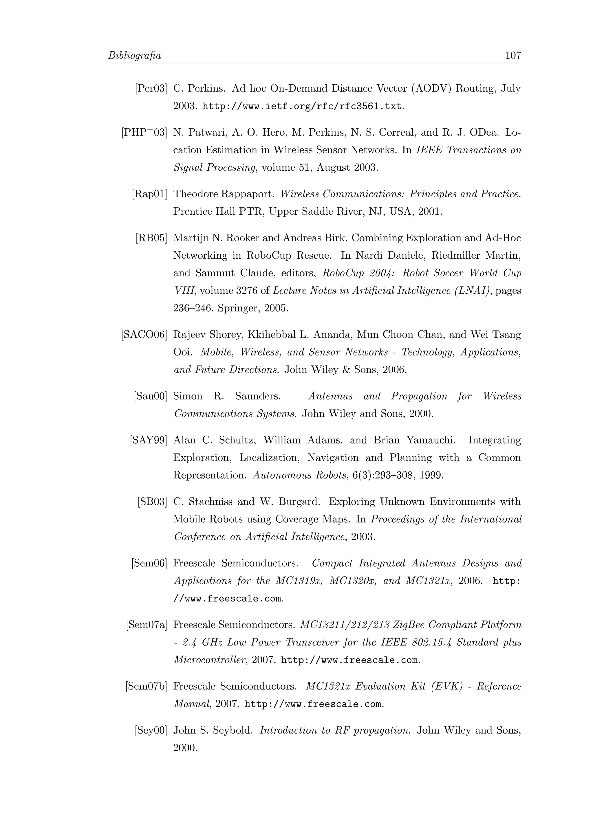Bibliograﬁa                                                                         107


     [Per03] C. Perkins. Ad hoc On-Demand Distance Vector (AODV) Routing, July
              2003. http://www.ietf.org/rfc/rfc3561.txt.

  [PHP+ 03] N. Patwari, A. O. Hero, M. Perkins, N. S. Correal, and R. J. ODea. Lo-
              cation Estimation in Wireless Sensor Networks. In IEEE Transactions on
              Signal Processing, volume 51, August 2003.

    [Rap01] Theodore Rappaport. Wireless Communications: Principles and Practice.
              Prentice Hall PTR, Upper Saddle River, NJ, USA, 2001.

     [RB05] Martijn N. Rooker and Andreas Birk. Combining Exploration and Ad-Hoc
              Networking in RoboCup Rescue. In Nardi Daniele, Riedmiller Martin,
              and Sammut Claude, editors, RoboCup 2004: Robot Soccer World Cup
              VIII, volume 3276 of Lecture Notes in Artiﬁcial Intelligence (LNAI), pages
              236–246. Springer, 2005.

  [SACO06] Rajeev Shorey, Kkihebbal L. Ananda, Mun Choon Chan, and Wei Tsang
              Ooi. Mobile, Wireless, and Sensor Networks - Technology, Applications,
              and Future Directions. John Wiley & Sons, 2006.

     [Sau00] Simon R. Saunders.           Antennas and Propagation for Wireless
              Communications Systems. John Wiley and Sons, 2000.

    [SAY99] Alan C. Schultz, William Adams, and Brian Yamauchi.             Integrating
              Exploration, Localization, Navigation and Planning with a Common
              Representation. Autonomous Robots, 6(3):293–308, 1999.

      [SB03] C. Stachniss and W. Burgard. Exploring Unknown Environments with
              Mobile Robots using Coverage Maps. In Proceedings of the International
              Conference on Artiﬁcial Intelligence, 2003.

    [Sem06] Freescale Semiconductors.      Compact Integrated Antennas Designs and
              Applications for the MC1319x, MC1320x, and MC1321x, 2006. http:
              //www.freescale.com.

   [Sem07a] Freescale Semiconductors. MC13211/212/213 ZigBee Compliant Platform
              - 2.4 GHz Low Power Transceiver for the IEEE 802.15.4 Standard plus
              Microcontroller, 2007. http://www.freescale.com.

   [Sem07b] Freescale Semiconductors. MC1321x Evaluation Kit (EVK) - Reference
              Manual, 2007. http://www.freescale.com.

     [Sey00] John S. Seybold. Introduction to RF propagation. John Wiley and Sons,
              2000.
 
