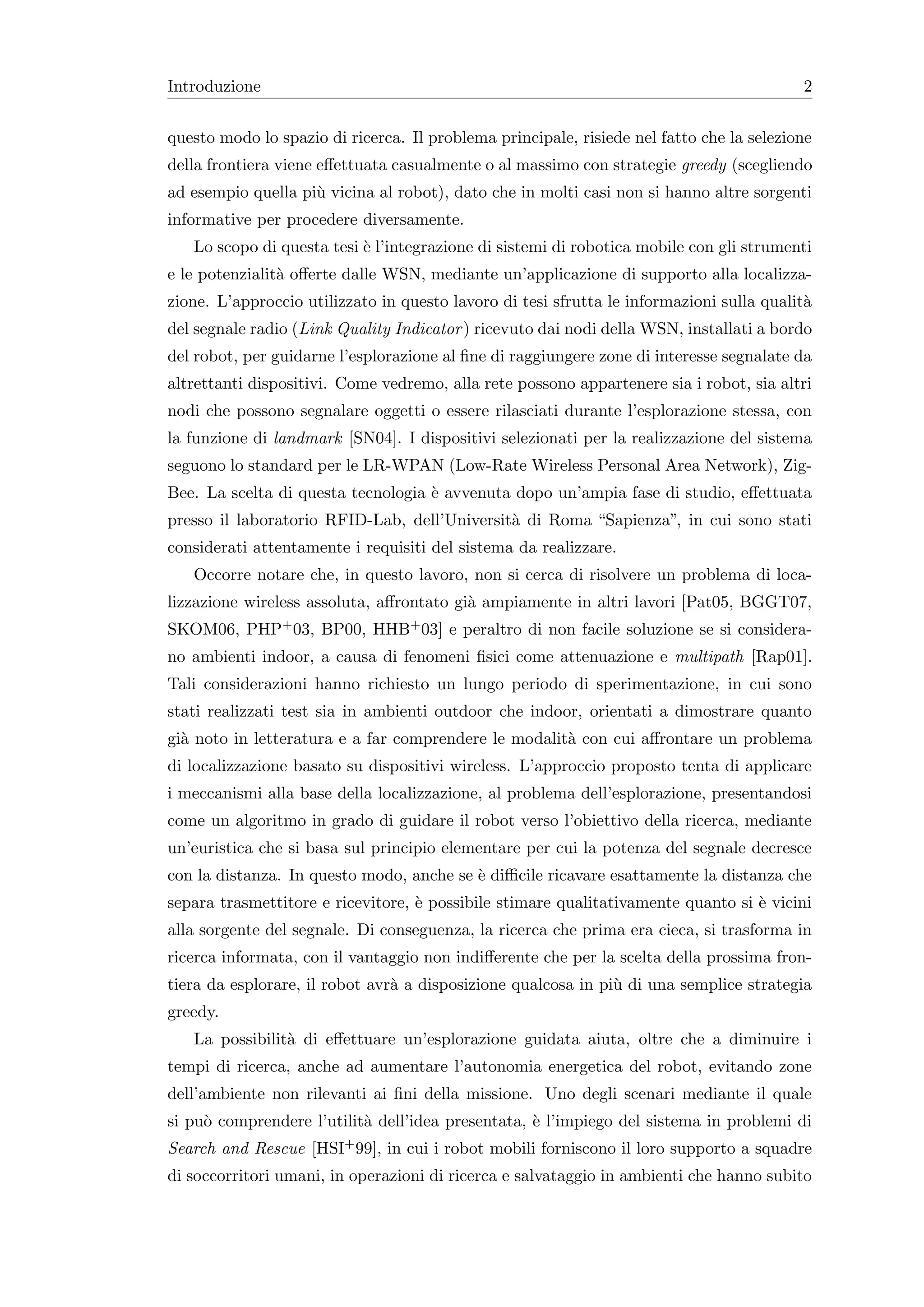 Introduzione                                                                              2


questo modo lo spazio di ricerca. Il problema principale, risiede nel fatto che la selezione
della frontiera viene eﬀettuata casualmente o al massimo con strategie greedy (scegliendo
ad esempio quella pi` vicina al robot), dato che in molti casi non si hanno altre sorgenti
                    u
informative per procedere diversamente.
   Lo scopo di questa tesi ` l’integrazione di sistemi di robotica mobile con gli strumenti
                           e
e le potenzialit` oﬀerte dalle WSN, mediante un’applicazione di supporto alla localizza-
                a
zione. L’approccio utilizzato in questo lavoro di tesi sfrutta le informazioni sulla qualit`
                                                                                           a
del segnale radio (Link Quality Indicator ) ricevuto dai nodi della WSN, installati a bordo
del robot, per guidarne l’esplorazione al ﬁne di raggiungere zone di interesse segnalate da
altrettanti dispositivi. Come vedremo, alla rete possono appartenere sia i robot, sia altri
nodi che possono segnalare oggetti o essere rilasciati durante l’esplorazione stessa, con
la funzione di landmark [SN04]. I dispositivi selezionati per la realizzazione del sistema
seguono lo standard per le LR-WPAN (Low-Rate Wireless Personal Area Network), Zig-
Bee. La scelta di questa tecnologia ` avvenuta dopo un’ampia fase di studio, eﬀettuata
                                    e
presso il laboratorio RFID-Lab, dell’Universit` di Roma “Sapienza”, in cui sono stati
                                              a
considerati attentamente i requisiti del sistema da realizzare.
   Occorre notare che, in questo lavoro, non si cerca di risolvere un problema di loca-
lizzazione wireless assoluta, aﬀrontato gi` ampiamente in altri lavori [Pat05, BGGT07,
                                          a
SKOM06, PHP+ 03, BP00, HHB+ 03] e peraltro di non facile soluzione se si considera-
no ambienti indoor, a causa di fenomeni ﬁsici come attenuazione e multipath [Rap01].
Tali considerazioni hanno richiesto un lungo periodo di sperimentazione, in cui sono
stati realizzati test sia in ambienti outdoor che indoor, orientati a dimostrare quanto
gi` noto in letteratura e a far comprendere le modalit` con cui aﬀrontare un problema
  a                                                   a
di localizzazione basato su dispositivi wireless. L’approccio proposto tenta di applicare
i meccanismi alla base della localizzazione, al problema dell’esplorazione, presentandosi
come un algoritmo in grado di guidare il robot verso l’obiettivo della ricerca, mediante
un’euristica che si basa sul principio elementare per cui la potenza del segnale decresce
con la distanza. In questo modo, anche se ` diﬃcile ricavare esattamente la distanza che
                                          e
separa trasmettitore e ricevitore, ` possibile stimare qualitativamente quanto si ` vicini
                                   e                                              e
alla sorgente del segnale. Di conseguenza, la ricerca che prima era cieca, si trasforma in
ricerca informata, con il vantaggio non indiﬀerente che per la scelta della prossima fron-
tiera da esplorare, il robot avr` a disposizione qualcosa in pi` di una semplice strategia
                                a                              u
greedy.
   La possibilit` di eﬀettuare un’esplorazione guidata aiuta, oltre che a diminuire i
                a
tempi di ricerca, anche ad aumentare l’autonomia energetica del robot, evitando zone
dell’ambiente non rilevanti ai ﬁni della missione. Uno degli scenari mediante il quale
si pu` comprendere l’utilit` dell’idea presentata, ` l’impiego del sistema in problemi di
     o                     a                       e
Search and Rescue [HSI+ 99], in cui i robot mobili forniscono il loro supporto a squadre
di soccorritori umani, in operazioni di ricerca e salvataggio in ambienti che hanno subito
 