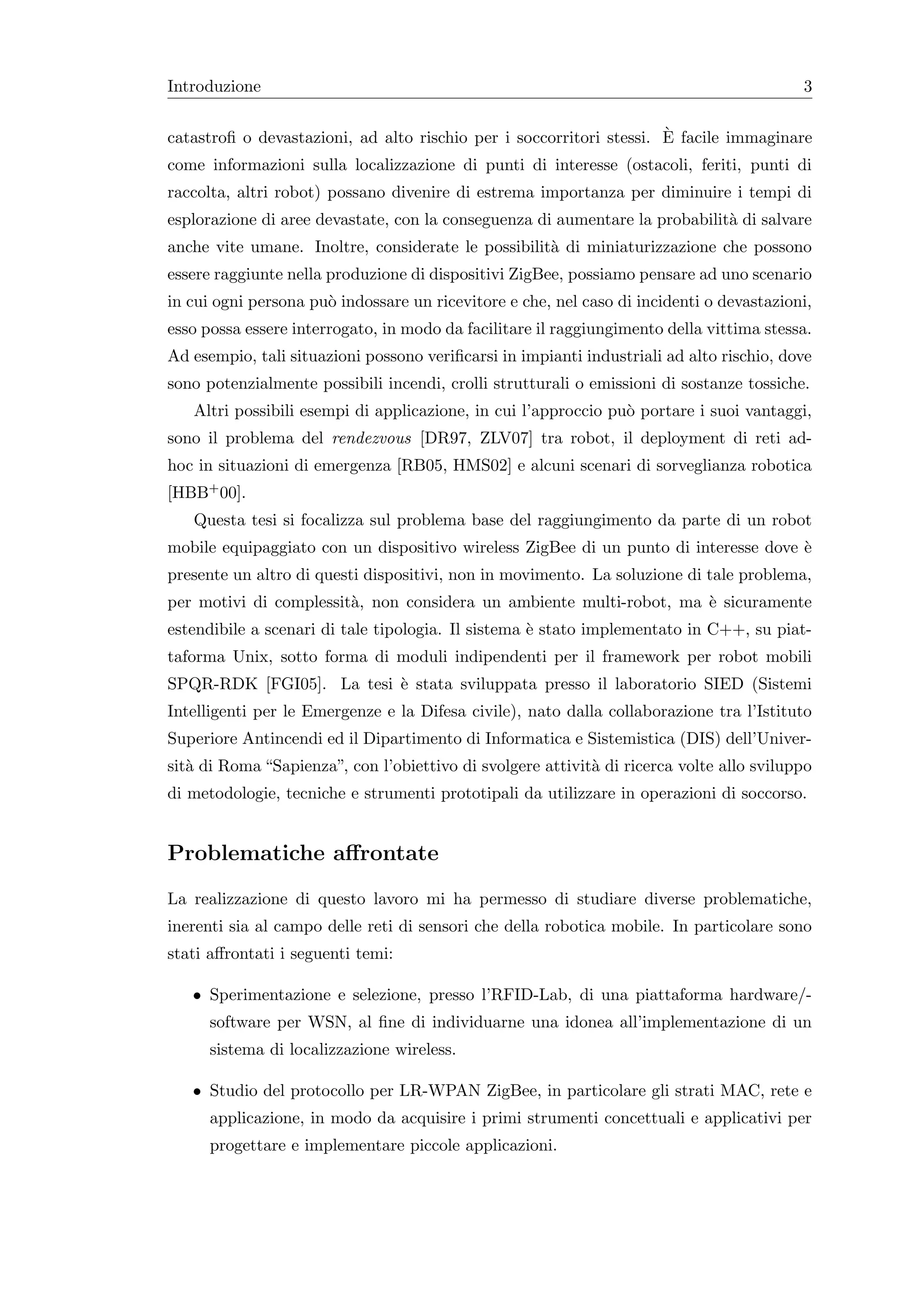 Introduzione                                                                              3

                                                                     `
catastroﬁ o devastazioni, ad alto rischio per i soccorritori stessi. E facile immaginare
come informazioni sulla localizzazione di punti di interesse (ostacoli, feriti, punti di
raccolta, altri robot) possano divenire di estrema importanza per diminuire i tempi di
esplorazione di aree devastate, con la conseguenza di aumentare la probabilit` di salvare
                                                                             a
anche vite umane. Inoltre, considerate le possibilit` di miniaturizzazione che possono
                                                    a
essere raggiunte nella produzione di dispositivi ZigBee, possiamo pensare ad uno scenario
in cui ogni persona pu` indossare un ricevitore e che, nel caso di incidenti o devastazioni,
                      o
esso possa essere interrogato, in modo da facilitare il raggiungimento della vittima stessa.
Ad esempio, tali situazioni possono veriﬁcarsi in impianti industriali ad alto rischio, dove
sono potenzialmente possibili incendi, crolli strutturali o emissioni di sostanze tossiche.
   Altri possibili esempi di applicazione, in cui l’approccio pu` portare i suoi vantaggi,
                                                                o
sono il problema del rendezvous [DR97, ZLV07] tra robot, il deployment di reti ad-
hoc in situazioni di emergenza [RB05, HMS02] e alcuni scenari di sorveglianza robotica
[HBB+ 00].
   Questa tesi si focalizza sul problema base del raggiungimento da parte di un robot
mobile equipaggiato con un dispositivo wireless ZigBee di un punto di interesse dove `
                                                                                     e
presente un altro di questi dispositivi, non in movimento. La soluzione di tale problema,
per motivi di complessit`, non considera un ambiente multi-robot, ma ` sicuramente
                        a                                            e
estendibile a scenari di tale tipologia. Il sistema ` stato implementato in C++, su piat-
                                                    e
taforma Unix, sotto forma di moduli indipendenti per il framework per robot mobili
SPQR-RDK [FGI05]. La tesi ` stata sviluppata presso il laboratorio SIED (Sistemi
                          e
Intelligenti per le Emergenze e la Difesa civile), nato dalla collaborazione tra l’Istituto
Superiore Antincendi ed il Dipartimento di Informatica e Sistemistica (DIS) dell’Univer-
sit` di Roma “Sapienza”, con l’obiettivo di svolgere attivit` di ricerca volte allo sviluppo
   a                                                        a
di metodologie, tecniche e strumenti prototipali da utilizzare in operazioni di soccorso.


Problematiche aﬀrontate
La realizzazione di questo lavoro mi ha permesso di studiare diverse problematiche,
inerenti sia al campo delle reti di sensori che della robotica mobile. In particolare sono
stati aﬀrontati i seguenti temi:

   • Sperimentazione e selezione, presso l’RFID-Lab, di una piattaforma hardware/-
      software per WSN, al ﬁne di individuarne una idonea all’implementazione di un
      sistema di localizzazione wireless.

   • Studio del protocollo per LR-WPAN ZigBee, in particolare gli strati MAC, rete e
      applicazione, in modo da acquisire i primi strumenti concettuali e applicativi per
      progettare e implementare piccole applicazioni.
 