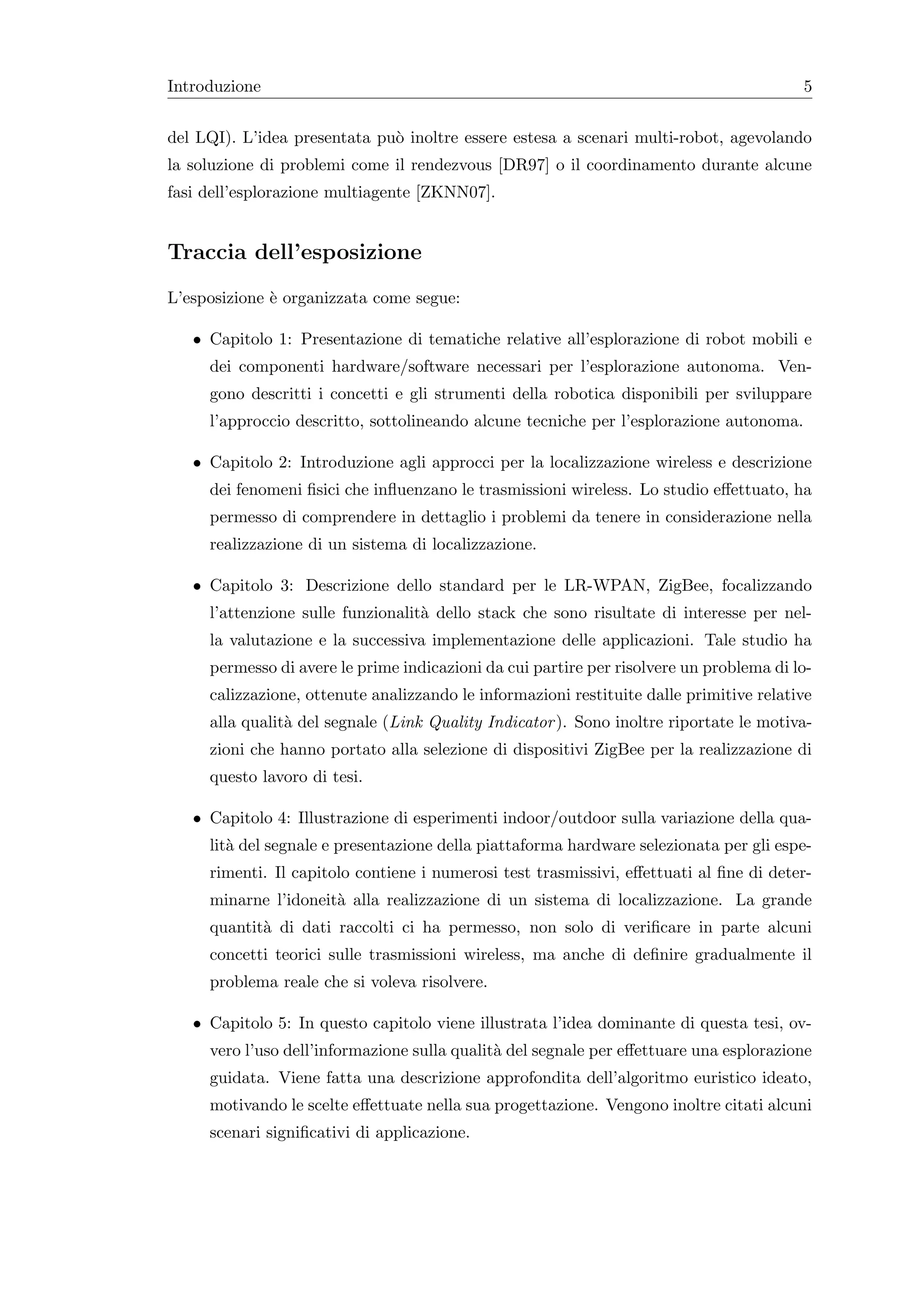 Introduzione                                                                             5


del LQI). L’idea presentata pu` inoltre essere estesa a scenari multi-robot, agevolando
                              o
la soluzione di problemi come il rendezvous [DR97] o il coordinamento durante alcune
fasi dell’esplorazione multiagente [ZKNN07].


Traccia dell’esposizione
L’esposizione ` organizzata come segue:
              e

   • Capitolo 1: Presentazione di tematiche relative all’esplorazione di robot mobili e
     dei componenti hardware/software necessari per l’esplorazione autonoma. Ven-
     gono descritti i concetti e gli strumenti della robotica disponibili per sviluppare
     l’approccio descritto, sottolineando alcune tecniche per l’esplorazione autonoma.

   • Capitolo 2: Introduzione agli approcci per la localizzazione wireless e descrizione
     dei fenomeni ﬁsici che inﬂuenzano le trasmissioni wireless. Lo studio eﬀettuato, ha
     permesso di comprendere in dettaglio i problemi da tenere in considerazione nella
     realizzazione di un sistema di localizzazione.

   • Capitolo 3: Descrizione dello standard per le LR-WPAN, ZigBee, focalizzando
     l’attenzione sulle funzionalit` dello stack che sono risultate di interesse per nel-
                                   a
     la valutazione e la successiva implementazione delle applicazioni. Tale studio ha
     permesso di avere le prime indicazioni da cui partire per risolvere un problema di lo-
     calizzazione, ottenute analizzando le informazioni restituite dalle primitive relative
     alla qualit` del segnale (Link Quality Indicator ). Sono inoltre riportate le motiva-
                a
     zioni che hanno portato alla selezione di dispositivi ZigBee per la realizzazione di
     questo lavoro di tesi.

   • Capitolo 4: Illustrazione di esperimenti indoor/outdoor sulla variazione della qua-
     lit` del segnale e presentazione della piattaforma hardware selezionata per gli espe-
        a
     rimenti. Il capitolo contiene i numerosi test trasmissivi, eﬀettuati al ﬁne di deter-
     minarne l’idoneit` alla realizzazione di un sistema di localizzazione. La grande
                      a
     quantit` di dati raccolti ci ha permesso, non solo di veriﬁcare in parte alcuni
            a
     concetti teorici sulle trasmissioni wireless, ma anche di deﬁnire gradualmente il
     problema reale che si voleva risolvere.

   • Capitolo 5: In questo capitolo viene illustrata l’idea dominante di questa tesi, ov-
     vero l’uso dell’informazione sulla qualit` del segnale per eﬀettuare una esplorazione
                                              a
     guidata. Viene fatta una descrizione approfondita dell’algoritmo euristico ideato,
     motivando le scelte eﬀettuate nella sua progettazione. Vengono inoltre citati alcuni
     scenari signiﬁcativi di applicazione.
 