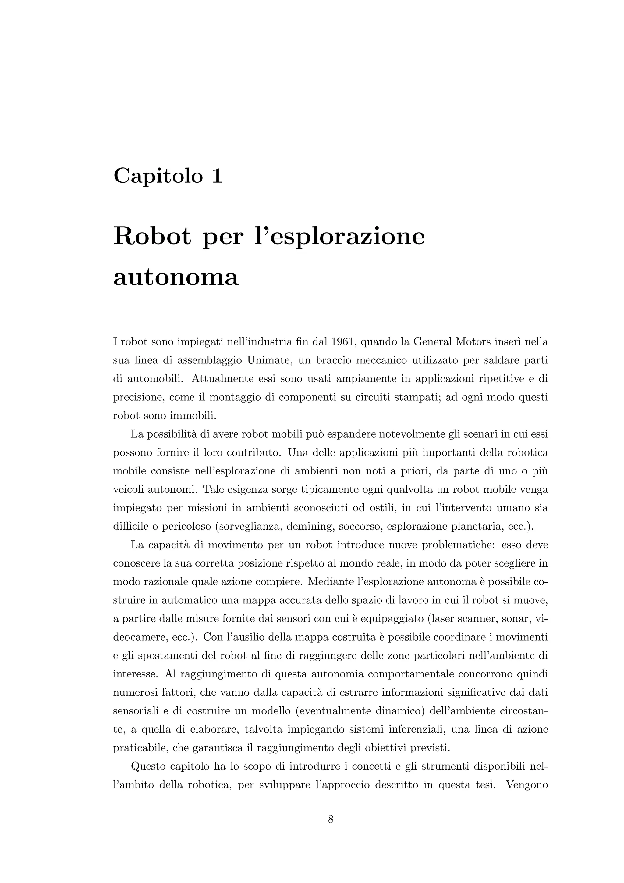 Capitolo 1

Robot per l’esplorazione
autonoma

I robot sono impiegati nell’industria ﬁn dal 1961, quando la General Motors inser` nella
                                                                                 ı
sua linea di assemblaggio Unimate, un braccio meccanico utilizzato per saldare parti
di automobili. Attualmente essi sono usati ampiamente in applicazioni ripetitive e di
precisione, come il montaggio di componenti su circuiti stampati; ad ogni modo questi
robot sono immobili.
   La possibilit` di avere robot mobili pu` espandere notevolmente gli scenari in cui essi
                a                         o
possono fornire il loro contributo. Una delle applicazioni pi` importanti della robotica
                                                             u
mobile consiste nell’esplorazione di ambienti non noti a priori, da parte di uno o pi`
                                                                                     u
veicoli autonomi. Tale esigenza sorge tipicamente ogni qualvolta un robot mobile venga
impiegato per missioni in ambienti sconosciuti od ostili, in cui l’intervento umano sia
diﬃcile o pericoloso (sorveglianza, demining, soccorso, esplorazione planetaria, ecc.).
   La capacit` di movimento per un robot introduce nuove problematiche: esso deve
             a
conoscere la sua corretta posizione rispetto al mondo reale, in modo da poter scegliere in
modo razionale quale azione compiere. Mediante l’esplorazione autonoma ` possibile co-
                                                                       e
struire in automatico una mappa accurata dello spazio di lavoro in cui il robot si muove,
a partire dalle misure fornite dai sensori con cui ` equipaggiato (laser scanner, sonar, vi-
                                                   e
deocamere, ecc.). Con l’ausilio della mappa costruita ` possibile coordinare i movimenti
                                                      e
e gli spostamenti del robot al ﬁne di raggiungere delle zone particolari nell’ambiente di
interesse. Al raggiungimento di questa autonomia comportamentale concorrono quindi
numerosi fattori, che vanno dalla capacit` di estrarre informazioni signiﬁcative dai dati
                                         a
sensoriali e di costruire un modello (eventualmente dinamico) dell’ambiente circostan-
te, a quella di elaborare, talvolta impiegando sistemi inferenziali, una linea di azione
praticabile, che garantisca il raggiungimento degli obiettivi previsti.
   Questo capitolo ha lo scopo di introdurre i concetti e gli strumenti disponibili nel-
l’ambito della robotica, per sviluppare l’approccio descritto in questa tesi. Vengono


                                             8
 