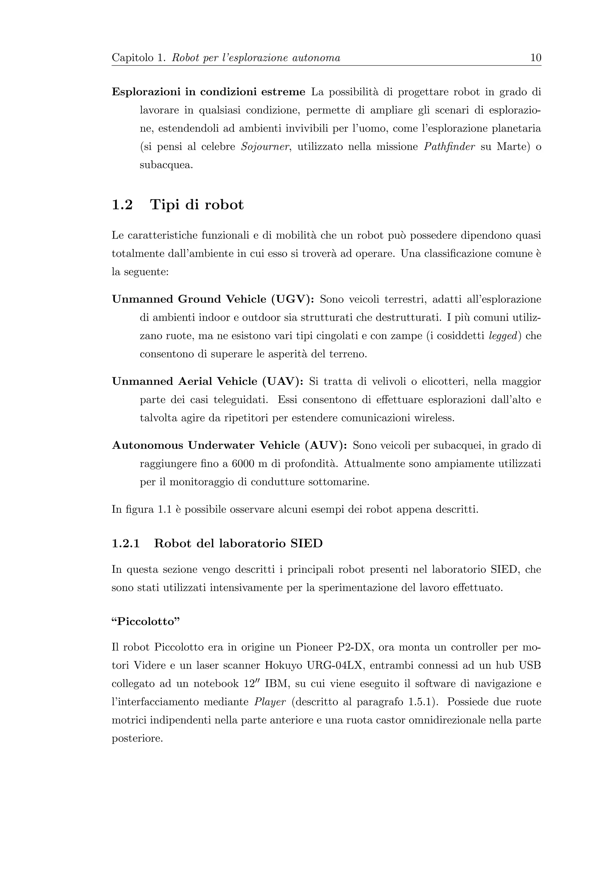 Capitolo 1. Robot per l’esplorazione autonoma                                           10


Esplorazioni in condizioni estreme La possibilit` di progettare robot in grado di
                                                a
      lavorare in qualsiasi condizione, permette di ampliare gli scenari di esplorazio-
      ne, estendendoli ad ambienti invivibili per l’uomo, come l’esplorazione planetaria
      (si pensi al celebre Sojourner, utilizzato nella missione Pathﬁnder su Marte) o
      subacquea.


1.2     Tipi di robot
Le caratteristiche funzionali e di mobilit` che un robot pu` possedere dipendono quasi
                                          a                o
totalmente dall’ambiente in cui esso si trover` ad operare. Una classiﬁcazione comune `
                                              a                                       e
la seguente:

Unmanned Ground Vehicle (UGV): Sono veicoli terrestri, adatti all’esplorazione
      di ambienti indoor e outdoor sia strutturati che destrutturati. I pi` comuni utiliz-
                                                                          u
      zano ruote, ma ne esistono vari tipi cingolati e con zampe (i cosiddetti legged ) che
      consentono di superare le asperit` del terreno.
                                       a

Unmanned Aerial Vehicle (UAV): Si tratta di velivoli o elicotteri, nella maggior
      parte dei casi teleguidati. Essi consentono di eﬀettuare esplorazioni dall’alto e
      talvolta agire da ripetitori per estendere comunicazioni wireless.

Autonomous Underwater Vehicle (AUV): Sono veicoli per subacquei, in grado di
      raggiungere ﬁno a 6000 m di profondit`. Attualmente sono ampiamente utilizzati
                                           a
      per il monitoraggio di condutture sottomarine.

In ﬁgura 1.1 ` possibile osservare alcuni esempi dei robot appena descritti.
             e


1.2.1    Robot del laboratorio SIED

In questa sezione vengo descritti i principali robot presenti nel laboratorio SIED, che
sono stati utilizzati intensivamente per la sperimentazione del lavoro eﬀettuato.


“Piccolotto”

Il robot Piccolotto era in origine un Pioneer P2-DX, ora monta un controller per mo-
tori Videre e un laser scanner Hokuyo URG-04LX, entrambi connessi ad un hub USB
collegato ad un notebook 12 IBM, su cui viene eseguito il software di navigazione e
l’interfacciamento mediante Player (descritto al paragrafo 1.5.1). Possiede due ruote
motrici indipendenti nella parte anteriore e una ruota castor omnidirezionale nella parte
posteriore.
 