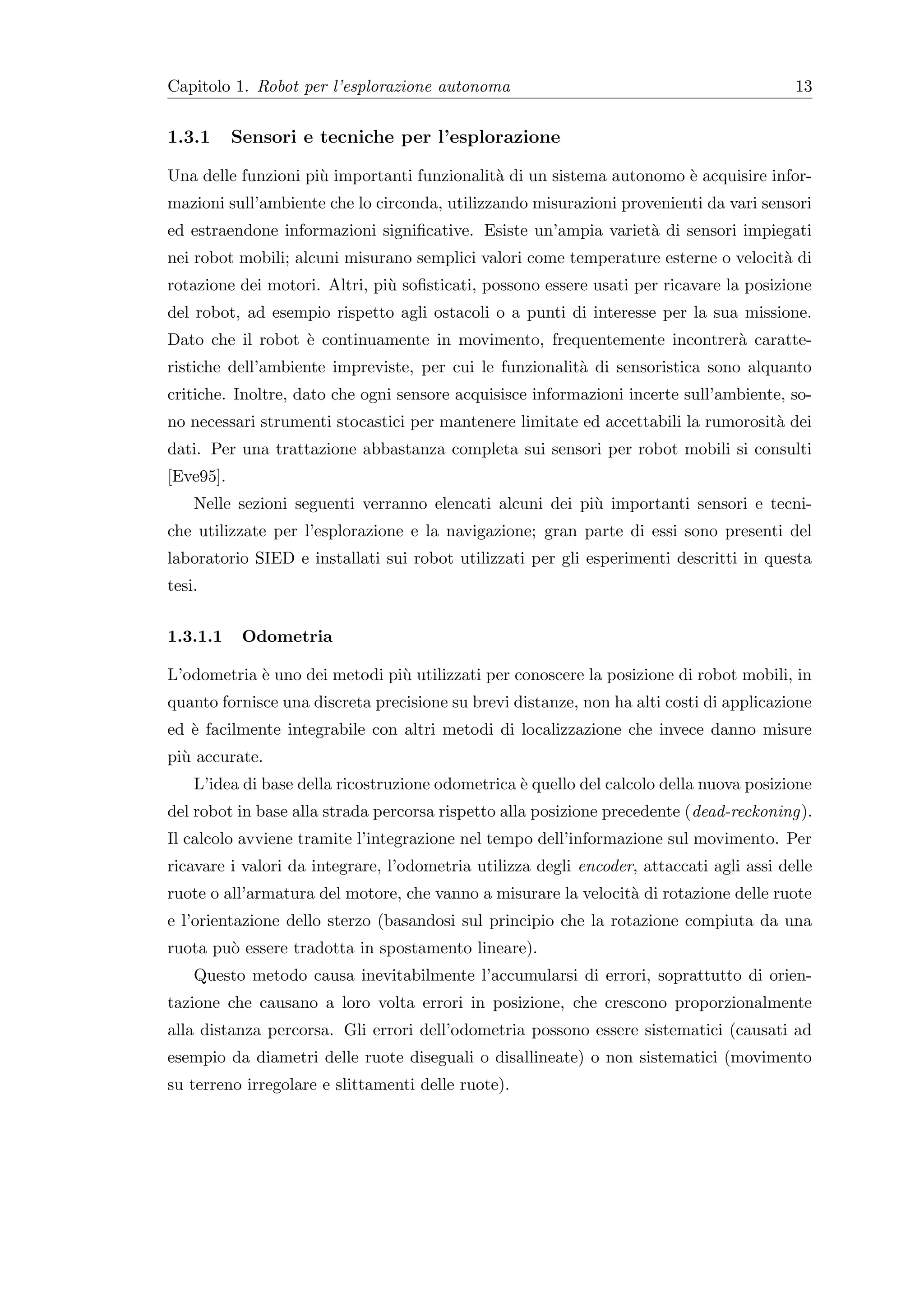 Capitolo 1. Robot per l’esplorazione autonoma                                             13


1.3.1      Sensori e tecniche per l’esplorazione

Una delle funzioni pi` importanti funzionalit` di un sistema autonomo ` acquisire infor-
                     u                       a                        e
mazioni sull’ambiente che lo circonda, utilizzando misurazioni provenienti da vari sensori
ed estraendone informazioni signiﬁcative. Esiste un’ampia variet` di sensori impiegati
                                                                a
nei robot mobili; alcuni misurano semplici valori come temperature esterne o velocit` di
                                                                                    a
rotazione dei motori. Altri, pi` soﬁsticati, possono essere usati per ricavare la posizione
                               u
del robot, ad esempio rispetto agli ostacoli o a punti di interesse per la sua missione.
Dato che il robot ` continuamente in movimento, frequentemente incontrer` caratte-
                  e                                                     a
ristiche dell’ambiente impreviste, per cui le funzionalit` di sensoristica sono alquanto
                                                         a
critiche. Inoltre, dato che ogni sensore acquisisce informazioni incerte sull’ambiente, so-
no necessari strumenti stocastici per mantenere limitate ed accettabili la rumorosit` dei
                                                                                    a
dati. Per una trattazione abbastanza completa sui sensori per robot mobili si consulti
[Eve95].
    Nelle sezioni seguenti verranno elencati alcuni dei pi` importanti sensori e tecni-
                                                          u
che utilizzate per l’esplorazione e la navigazione; gran parte di essi sono presenti del
laboratorio SIED e installati sui robot utilizzati per gli esperimenti descritti in questa
tesi.


1.3.1.1     Odometria

L’odometria ` uno dei metodi pi` utilizzati per conoscere la posizione di robot mobili, in
            e                  u
quanto fornisce una discreta precisione su brevi distanze, non ha alti costi di applicazione
ed ` facilmente integrabile con altri metodi di localizzazione che invece danno misure
   e
pi` accurate.
  u
    L’idea di base della ricostruzione odometrica ` quello del calcolo della nuova posizione
                                                  e
del robot in base alla strada percorsa rispetto alla posizione precedente (dead-reckoning).
Il calcolo avviene tramite l’integrazione nel tempo dell’informazione sul movimento. Per
ricavare i valori da integrare, l’odometria utilizza degli encoder, attaccati agli assi delle
ruote o all’armatura del motore, che vanno a misurare la velocit` di rotazione delle ruote
                                                                a
e l’orientazione dello sterzo (basandosi sul principio che la rotazione compiuta da una
ruota pu` essere tradotta in spostamento lineare).
        o
    Questo metodo causa inevitabilmente l’accumularsi di errori, soprattutto di orien-
tazione che causano a loro volta errori in posizione, che crescono proporzionalmente
alla distanza percorsa. Gli errori dell’odometria possono essere sistematici (causati ad
esempio da diametri delle ruote diseguali o disallineate) o non sistematici (movimento
su terreno irregolare e slittamenti delle ruote).
 