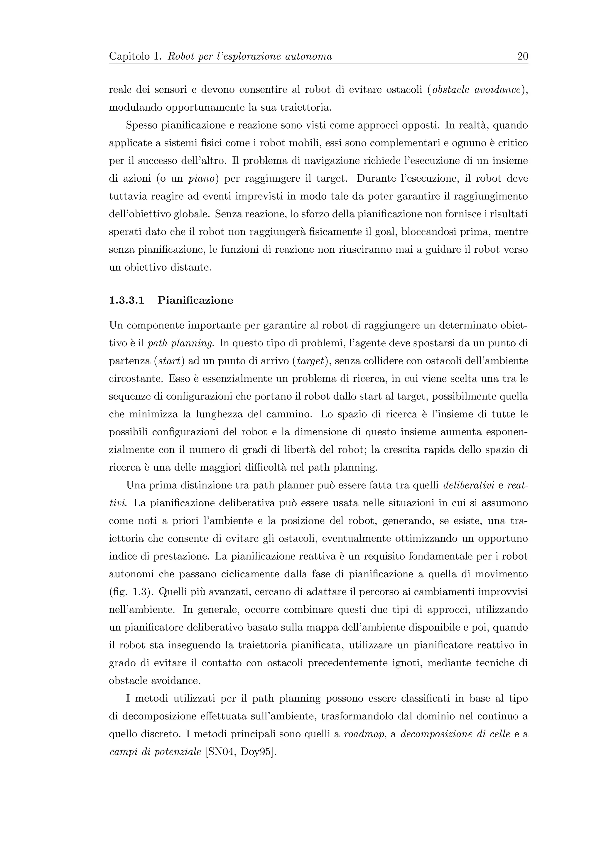 Capitolo 1. Robot per l’esplorazione autonoma                                              20


reale dei sensori e devono consentire al robot di evitare ostacoli (obstacle avoidance),
modulando opportunamente la sua traiettoria.
   Spesso pianiﬁcazione e reazione sono visti come approcci opposti. In realt`, quando
                                                                             a
applicate a sistemi ﬁsici come i robot mobili, essi sono complementari e ognuno ` critico
                                                                                e
per il successo dell’altro. Il problema di navigazione richiede l’esecuzione di un insieme
di azioni (o un piano) per raggiungere il target. Durante l’esecuzione, il robot deve
tuttavia reagire ad eventi imprevisti in modo tale da poter garantire il raggiungimento
dell’obiettivo globale. Senza reazione, lo sforzo della pianiﬁcazione non fornisce i risultati
sperati dato che il robot non raggiunger` ﬁsicamente il goal, bloccandosi prima, mentre
                                        a
senza pianiﬁcazione, le funzioni di reazione non riusciranno mai a guidare il robot verso
un obiettivo distante.


1.3.3.1   Pianiﬁcazione

Un componente importante per garantire al robot di raggiungere un determinato obiet-
tivo ` il path planning. In questo tipo di problemi, l’agente deve spostarsi da un punto di
     e
partenza (start) ad un punto di arrivo (target), senza collidere con ostacoli dell’ambiente
circostante. Esso ` essenzialmente un problema di ricerca, in cui viene scelta una tra le
                  e
sequenze di conﬁgurazioni che portano il robot dallo start al target, possibilmente quella
che minimizza la lunghezza del cammino. Lo spazio di ricerca ` l’insieme di tutte le
                                                             e
possibili conﬁgurazioni del robot e la dimensione di questo insieme aumenta esponen-
zialmente con il numero di gradi di libert` del robot; la crescita rapida dello spazio di
                                          a
ricerca ` una delle maggiori diﬃcolt` nel path planning.
        e                           a
   Una prima distinzione tra path planner pu` essere fatta tra quelli deliberativi e reat-
                                            o
tivi. La pianiﬁcazione deliberativa pu` essere usata nelle situazioni in cui si assumono
                                      o
come noti a priori l’ambiente e la posizione del robot, generando, se esiste, una tra-
iettoria che consente di evitare gli ostacoli, eventualmente ottimizzando un opportuno
indice di prestazione. La pianiﬁcazione reattiva ` un requisito fondamentale per i robot
                                                 e
autonomi che passano ciclicamente dalla fase di pianiﬁcazione a quella di movimento
(ﬁg. 1.3). Quelli pi` avanzati, cercano di adattare il percorso ai cambiamenti improvvisi
                    u
nell’ambiente. In generale, occorre combinare questi due tipi di approcci, utilizzando
un pianiﬁcatore deliberativo basato sulla mappa dell’ambiente disponibile e poi, quando
il robot sta inseguendo la traiettoria pianiﬁcata, utilizzare un pianiﬁcatore reattivo in
grado di evitare il contatto con ostacoli precedentemente ignoti, mediante tecniche di
obstacle avoidance.
   I metodi utilizzati per il path planning possono essere classiﬁcati in base al tipo
di decomposizione eﬀettuata sull’ambiente, trasformandolo dal dominio nel continuo a
quello discreto. I metodi principali sono quelli a roadmap, a decomposizione di celle e a
campi di potenziale [SN04, Doy95].
 