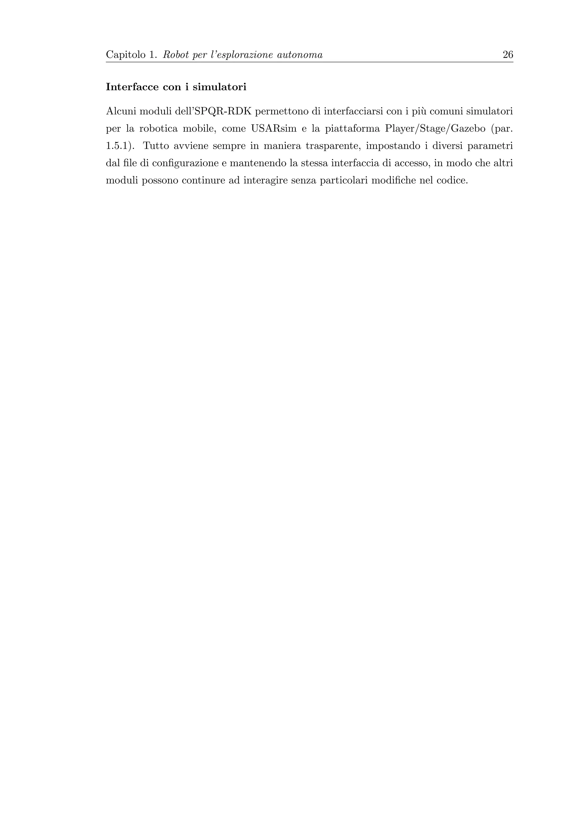 Capitolo 1. Robot per l’esplorazione autonoma                                         26


Interfacce con i simulatori

Alcuni moduli dell’SPQR-RDK permettono di interfacciarsi con i pi` comuni simulatori
                                                                 u
per la robotica mobile, come USARsim e la piattaforma Player/Stage/Gazebo (par.
1.5.1). Tutto avviene sempre in maniera trasparente, impostando i diversi parametri
dal ﬁle di conﬁgurazione e mantenendo la stessa interfaccia di accesso, in modo che altri
moduli possono continure ad interagire senza particolari modiﬁche nel codice.
 