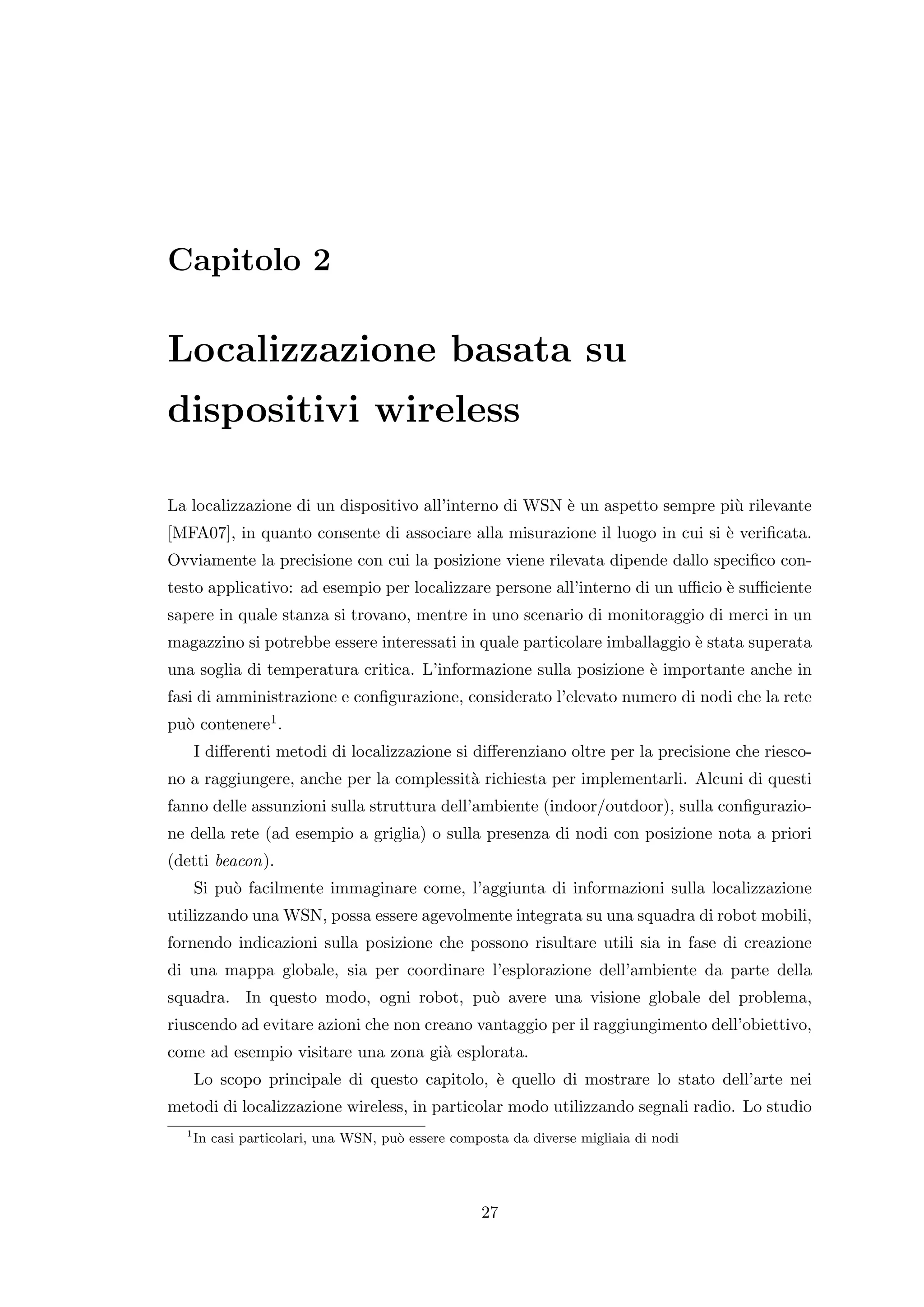 Capitolo 2

Localizzazione basata su
dispositivi wireless

La localizzazione di un dispositivo all’interno di WSN ` un aspetto sempre pi` rilevante
                                                       e                     u
[MFA07], in quanto consente di associare alla misurazione il luogo in cui si ` veriﬁcata.
                                                                             e
Ovviamente la precisione con cui la posizione viene rilevata dipende dallo speciﬁco con-
testo applicativo: ad esempio per localizzare persone all’interno di un uﬃcio ` suﬃciente
                                                                              e
sapere in quale stanza si trovano, mentre in uno scenario di monitoraggio di merci in un
magazzino si potrebbe essere interessati in quale particolare imballaggio ` stata superata
                                                                          e
una soglia di temperatura critica. L’informazione sulla posizione ` importante anche in
                                                                  e
fasi di amministrazione e conﬁgurazione, considerato l’elevato numero di nodi che la rete
pu` contenere1 .
  o
      I diﬀerenti metodi di localizzazione si diﬀerenziano oltre per la precisione che riesco-
no a raggiungere, anche per la complessit` richiesta per implementarli. Alcuni di questi
                                         a
fanno delle assunzioni sulla struttura dell’ambiente (indoor/outdoor), sulla conﬁgurazio-
ne della rete (ad esempio a griglia) o sulla presenza di nodi con posizione nota a priori
(detti beacon).
      Si pu` facilmente immaginare come, l’aggiunta di informazioni sulla localizzazione
           o
utilizzando una WSN, possa essere agevolmente integrata su una squadra di robot mobili,
fornendo indicazioni sulla posizione che possono risultare utili sia in fase di creazione
di una mappa globale, sia per coordinare l’esplorazione dell’ambiente da parte della
squadra. In questo modo, ogni robot, pu` avere una visione globale del problema,
                                       o
riuscendo ad evitare azioni che non creano vantaggio per il raggiungimento dell’obiettivo,
come ad esempio visitare una zona gi` esplorata.
                                    a
      Lo scopo principale di questo capitolo, ` quello di mostrare lo stato dell’arte nei
                                              e
metodi di localizzazione wireless, in particolar modo utilizzando segnali radio. Lo studio
  1
      In casi particolari, una WSN, pu` essere composta da diverse migliaia di nodi
                                      o




                                                   27
 