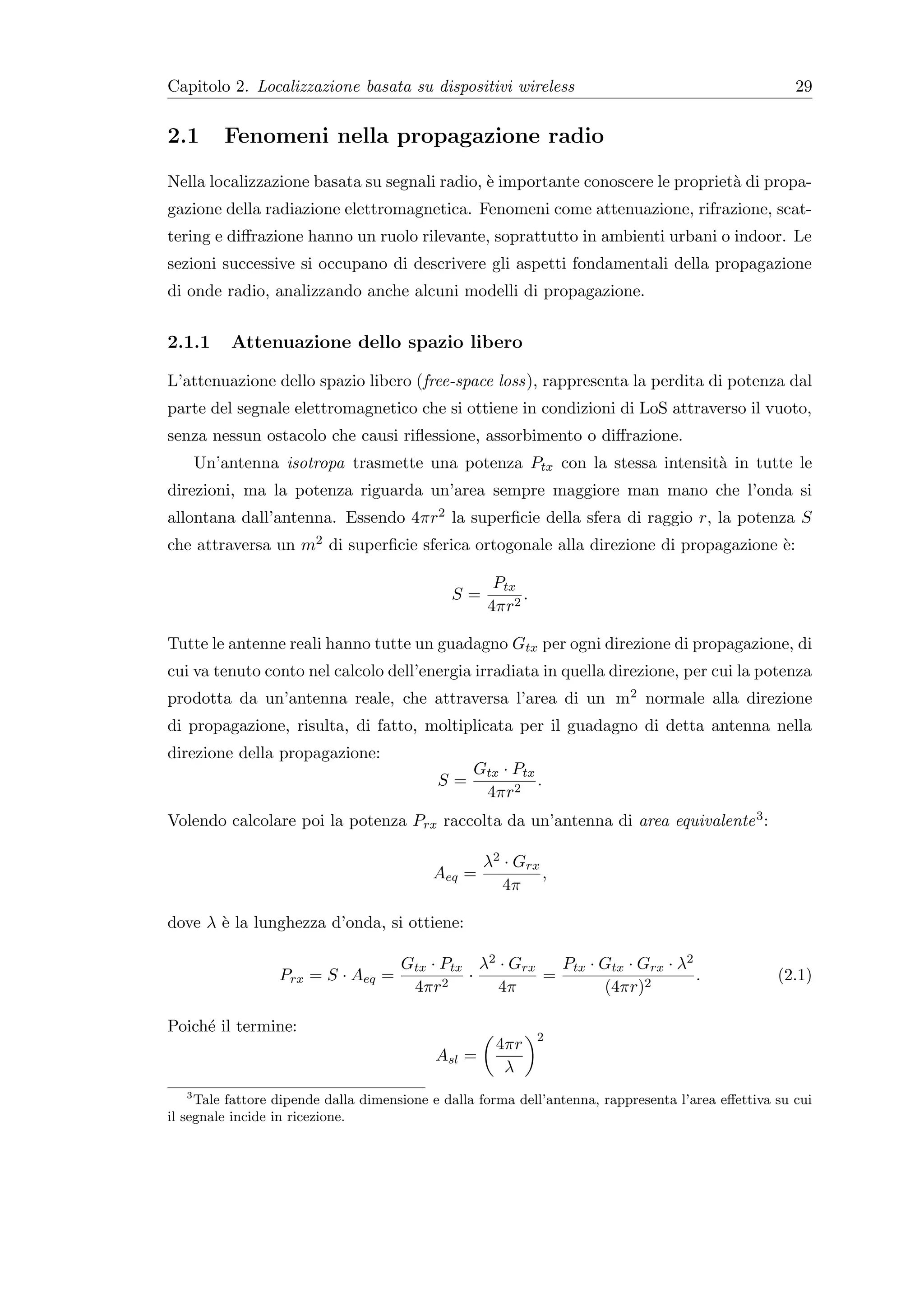 Capitolo 2. Localizzazione basata su dispositivi wireless                                              29


2.1      Fenomeni nella propagazione radio
Nella localizzazione basata su segnali radio, ` importante conoscere le propriet` di propa-
                                              e                                 a
gazione della radiazione elettromagnetica. Fenomeni come attenuazione, rifrazione, scat-
tering e diﬀrazione hanno un ruolo rilevante, soprattutto in ambienti urbani o indoor. Le
sezioni successive si occupano di descrivere gli aspetti fondamentali della propagazione
di onde radio, analizzando anche alcuni modelli di propagazione.


2.1.1     Attenuazione dello spazio libero

L’attenuazione dello spazio libero (free-space loss), rappresenta la perdita di potenza dal
parte del segnale elettromagnetico che si ottiene in condizioni di LoS attraverso il vuoto,
senza nessun ostacolo che causi riﬂessione, assorbimento o diﬀrazione.
    Un’antenna isotropa trasmette una potenza Ptx con la stessa intensit` in tutte le
                                                                        a
direzioni, ma la potenza riguarda un’area sempre maggiore man mano che l’onda si
allontana dall’antenna. Essendo 4πr2 la superﬁcie della sfera di raggio r, la potenza S
che attraversa un m2 di superﬁcie sferica ortogonale alla direzione di propagazione `:
                                                                                    e

                                                     Ptx
                                              S=         .
                                                    4πr2

Tutte le antenne reali hanno tutte un guadagno Gtx per ogni direzione di propagazione, di
cui va tenuto conto nel calcolo dell’energia irradiata in quella direzione, per cui la potenza
prodotta da un’antenna reale, che attraversa l’area di un m2 normale alla direzione
di propagazione, risulta, di fatto, moltiplicata per il guadagno di detta antenna nella
direzione della propagazione:
                                                  Gtx · Ptx
                                            S=              .
                                                   4πr2
Volendo calcolare poi la potenza Prx raccolta da un’antenna di area equivalente 3 :

                                                    λ2 · Grx
                                           Aeq =             ,
                                                       4π

dove λ ` la lunghezza d’onda, si ottiene:
       e

                                      Gtx · Ptx λ2 · Grx   Ptx · Gtx · Grx · λ2
                  Prx = S · Aeq =              ·         =                      .                   (2.1)
                                       4πr2        4π            (4πr)2

Poich´ il termine:
     e
                                                             2
                                                     4πr
                                            Asl =
                                                      λ
    3
      Tale fattore dipende dalla dimensione e dalla forma dell’antenna, rappresenta l’area eﬀettiva su cui
il segnale incide in ricezione.
 