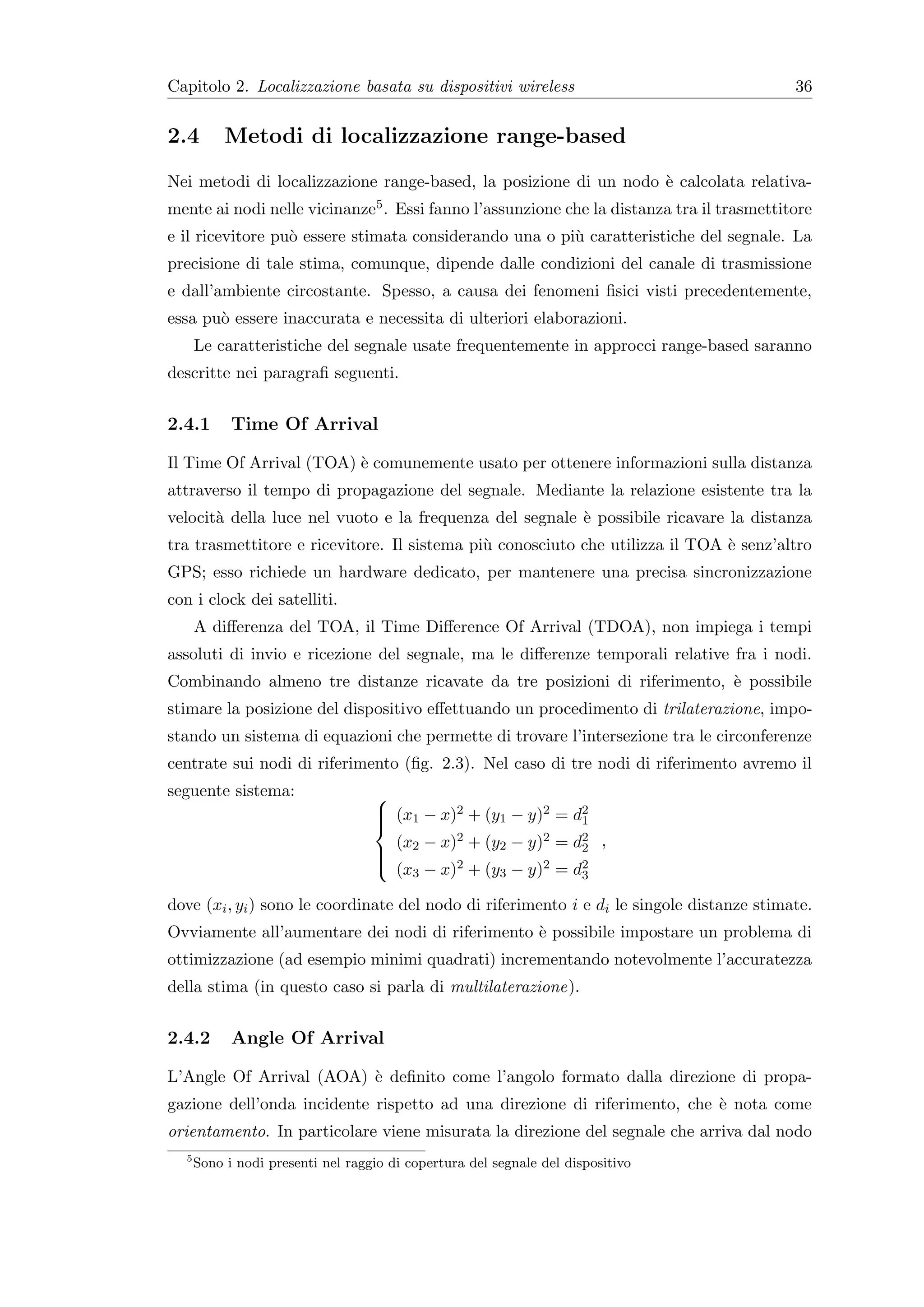 Capitolo 2. Localizzazione basata su dispositivi wireless                                  36


2.4        Metodi di localizzazione range-based
Nei metodi di localizzazione range-based, la posizione di un nodo ` calcolata relativa-
                                                                  e
mente ai nodi nelle vicinanze5 . Essi fanno l’assunzione che la distanza tra il trasmettitore
e il ricevitore pu` essere stimata considerando una o pi` caratteristiche del segnale. La
                  o                                     u
precisione di tale stima, comunque, dipende dalle condizioni del canale di trasmissione
e dall’ambiente circostante. Spesso, a causa dei fenomeni ﬁsici visti precedentemente,
essa pu` essere inaccurata e necessita di ulteriori elaborazioni.
       o
      Le caratteristiche del segnale usate frequentemente in approcci range-based saranno
descritte nei paragraﬁ seguenti.


2.4.1       Time Of Arrival

Il Time Of Arrival (TOA) ` comunemente usato per ottenere informazioni sulla distanza
                         e
attraverso il tempo di propagazione del segnale. Mediante la relazione esistente tra la
velocit` della luce nel vuoto e la frequenza del segnale ` possibile ricavare la distanza
       a                                                 e
tra trasmettitore e ricevitore. Il sistema pi` conosciuto che utilizza il TOA ` senz’altro
                                             u                                e
GPS; esso richiede un hardware dedicato, per mantenere una precisa sincronizzazione
con i clock dei satelliti.
      A diﬀerenza del TOA, il Time Diﬀerence Of Arrival (TDOA), non impiega i tempi
assoluti di invio e ricezione del segnale, ma le diﬀerenze temporali relative fra i nodi.
Combinando almeno tre distanze ricavate da tre posizioni di riferimento, ` possibile
                                                                         e
stimare la posizione del dispositivo eﬀettuando un procedimento di trilaterazione, impo-
stando un sistema di equazioni che permette di trovare l’intersezione tra le circonferenze
centrate sui nodi di riferimento (ﬁg. 2.3). Nel caso di tre nodi di riferimento avremo il
seguente sistema:                  
                                    (x1 − x)2 + (y1 − y)2 = d2
                                                             1
                                   
                                     (x − x)2 + (y2 − y)2 = d2 ,
                                    2                       2
                                    (x − x)2 + (y − y)2 = d2
                                   
                                       3          3          3

dove (xi , yi ) sono le coordinate del nodo di riferimento i e di le singole distanze stimate.
Ovviamente all’aumentare dei nodi di riferimento ` possibile impostare un problema di
                                                 e
ottimizzazione (ad esempio minimi quadrati) incrementando notevolmente l’accuratezza
della stima (in questo caso si parla di multilaterazione).


2.4.2       Angle Of Arrival

L’Angle Of Arrival (AOA) ` deﬁnito come l’angolo formato dalla direzione di propa-
                         e
gazione dell’onda incidente rispetto ad una direzione di riferimento, che ` nota come
                                                                          e
orientamento. In particolare viene misurata la direzione del segnale che arriva dal nodo
  5
      Sono i nodi presenti nel raggio di copertura del segnale del dispositivo
 