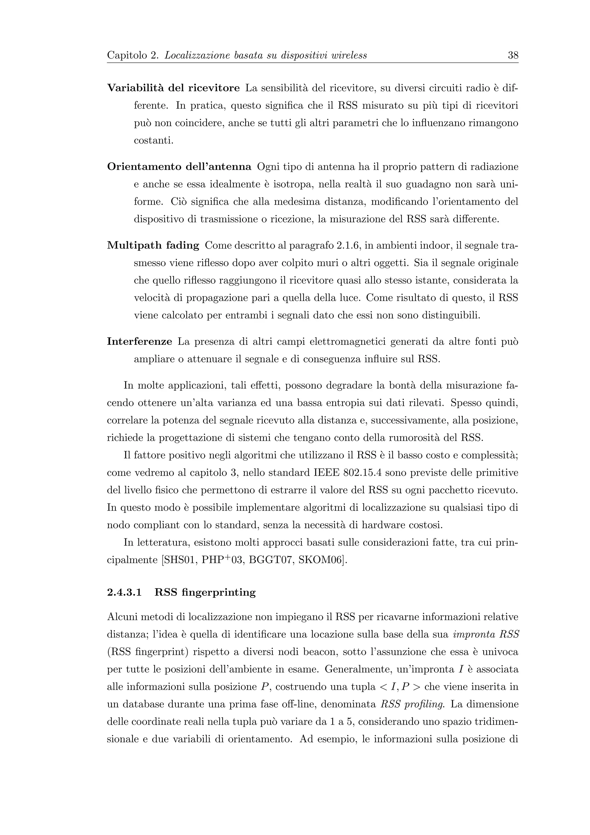 Capitolo 2. Localizzazione basata su dispositivi wireless                                38


Variabilit` del ricevitore La sensibilit` del ricevitore, su diversi circuiti radio ` dif-
          a                             a                                           e
     ferente. In pratica, questo signiﬁca che il RSS misurato su pi` tipi di ricevitori
                                                                   u
     pu` non coincidere, anche se tutti gli altri parametri che lo inﬂuenzano rimangono
       o
     costanti.

Orientamento dell’antenna Ogni tipo di antenna ha il proprio pattern di radiazione
     e anche se essa idealmente ` isotropa, nella realt` il suo guadagno non sar` uni-
                                e                      a                        a
     forme. Ci` signiﬁca che alla medesima distanza, modiﬁcando l’orientamento del
              o
     dispositivo di trasmissione o ricezione, la misurazione del RSS sar` diﬀerente.
                                                                        a

Multipath fading Come descritto al paragrafo 2.1.6, in ambienti indoor, il segnale tra-
     smesso viene riﬂesso dopo aver colpito muri o altri oggetti. Sia il segnale originale
     che quello riﬂesso raggiungono il ricevitore quasi allo stesso istante, considerata la
     velocit` di propagazione pari a quella della luce. Come risultato di questo, il RSS
            a
     viene calcolato per entrambi i segnali dato che essi non sono distinguibili.

Interferenze La presenza di altri campi elettromagnetici generati da altre fonti pu`
                                                                                   o
     ampliare o attenuare il segnale e di conseguenza inﬂuire sul RSS.

   In molte applicazioni, tali eﬀetti, possono degradare la bont` della misurazione fa-
                                                                a
cendo ottenere un’alta varianza ed una bassa entropia sui dati rilevati. Spesso quindi,
correlare la potenza del segnale ricevuto alla distanza e, successivamente, alla posizione,
richiede la progettazione di sistemi che tengano conto della rumorosit` del RSS.
                                                                      a
   Il fattore positivo negli algoritmi che utilizzano il RSS ` il basso costo e complessit`;
                                                             e                            a
come vedremo al capitolo 3, nello standard IEEE 802.15.4 sono previste delle primitive
del livello ﬁsico che permettono di estrarre il valore del RSS su ogni pacchetto ricevuto.
In questo modo ` possibile implementare algoritmi di localizzazione su qualsiasi tipo di
               e
nodo compliant con lo standard, senza la necessit` di hardware costosi.
                                                 a
   In letteratura, esistono molti approcci basati sulle considerazioni fatte, tra cui prin-
cipalmente [SHS01, PHP+ 03, BGGT07, SKOM06].


2.4.3.1   RSS ﬁngerprinting

Alcuni metodi di localizzazione non impiegano il RSS per ricavarne informazioni relative
distanza; l’idea ` quella di identiﬁcare una locazione sulla base della sua impronta RSS
                 e
(RSS ﬁngerprint) rispetto a diversi nodi beacon, sotto l’assunzione che essa ` univoca
                                                                             e
per tutte le posizioni dell’ambiente in esame. Generalmente, un’impronta I ` associata
                                                                           e
alle informazioni sulla posizione P , costruendo una tupla < I, P > che viene inserita in
un database durante una prima fase oﬀ-line, denominata RSS proﬁling. La dimensione
delle coordinate reali nella tupla pu` variare da 1 a 5, considerando uno spazio tridimen-
                                     o
sionale e due variabili di orientamento. Ad esempio, le informazioni sulla posizione di
 