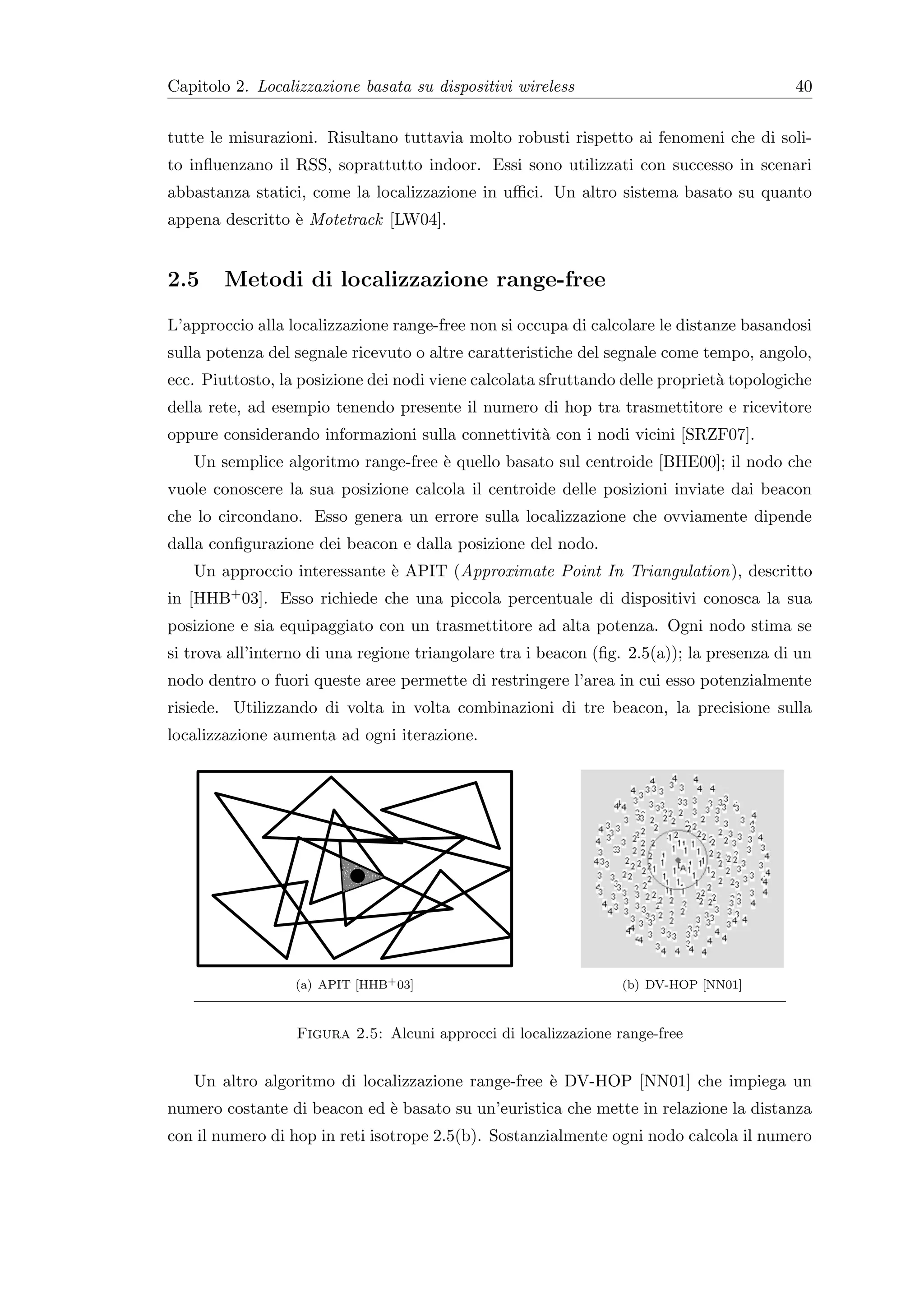 Capitolo 2. Localizzazione basata su dispositivi wireless                                40


tutte le misurazioni. Risultano tuttavia molto robusti rispetto ai fenomeni che di soli-
to inﬂuenzano il RSS, soprattutto indoor. Essi sono utilizzati con successo in scenari
abbastanza statici, come la localizzazione in uﬃci. Un altro sistema basato su quanto
appena descritto ` Motetrack [LW04].
                 e


2.5     Metodi di localizzazione range-free
L’approccio alla localizzazione range-free non si occupa di calcolare le distanze basandosi
sulla potenza del segnale ricevuto o altre caratteristiche del segnale come tempo, angolo,
ecc. Piuttosto, la posizione dei nodi viene calcolata sfruttando delle propriet` topologiche
                                                                               a
della rete, ad esempio tenendo presente il numero di hop tra trasmettitore e ricevitore
oppure considerando informazioni sulla connettivit` con i nodi vicini [SRZF07].
                                                  a
   Un semplice algoritmo range-free ` quello basato sul centroide [BHE00]; il nodo che
                                    e
vuole conoscere la sua posizione calcola il centroide delle posizioni inviate dai beacon
che lo circondano. Esso genera un errore sulla localizzazione che ovviamente dipende
dalla conﬁgurazione dei beacon e dalla posizione del nodo.
   Un approccio interessante ` APIT (Approximate Point In Triangulation), descritto
                             e
in [HHB+ 03]. Esso richiede che una piccola percentuale di dispositivi conosca la sua
posizione e sia equipaggiato con un trasmettitore ad alta potenza. Ogni nodo stima se
si trova all’interno di una regione triangolare tra i beacon (ﬁg. 2.5(a)); la presenza di un
nodo dentro o fuori queste aree permette di restringere l’area in cui esso potenzialmente
risiede. Utilizzando di volta in volta combinazioni di tre beacon, la precisione sulla
localizzazione aumenta ad ogni iterazione.




                  (a) APIT [HHB+ 03]                             (b) DV-HOP [NN01]



                  Figura 2.5: Alcuni approcci di localizzazione range-free


   Un altro algoritmo di localizzazione range-free ` DV-HOP [NN01] che impiega un
                                                   e
numero costante di beacon ed ` basato su un’euristica che mette in relazione la distanza
                             e
con il numero di hop in reti isotrope 2.5(b). Sostanzialmente ogni nodo calcola il numero
 