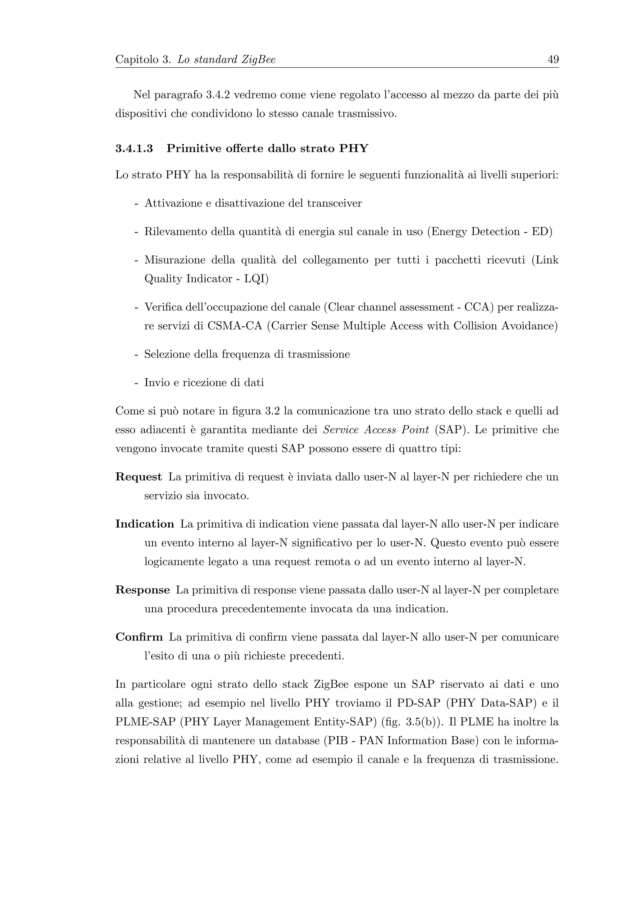Capitolo 3. Lo standard ZigBee                                                           49


   Nel paragrafo 3.4.2 vedremo come viene regolato l’accesso al mezzo da parte dei pi`
                                                                                     u
dispositivi che condividono lo stesso canale trasmissivo.


3.4.1.3   Primitive oﬀerte dallo strato PHY

Lo strato PHY ha la responsabilit` di fornire le seguenti funzionalit` ai livelli superiori:
                                 a                                   a

    - Attivazione e disattivazione del transceiver

    - Rilevamento della quantit` di energia sul canale in uso (Energy Detection - ED)
                               a

    - Misurazione della qualit` del collegamento per tutti i pacchetti ricevuti (Link
                              a
      Quality Indicator - LQI)

    - Veriﬁca dell’occupazione del canale (Clear channel assessment - CCA) per realizza-
      re servizi di CSMA-CA (Carrier Sense Multiple Access with Collision Avoidance)

    - Selezione della frequenza di trasmissione

    - Invio e ricezione di dati

Come si pu` notare in ﬁgura 3.2 la comunicazione tra uno strato dello stack e quelli ad
          o
esso adiacenti ` garantita mediante dei Service Access Point (SAP). Le primitive che
               e
vengono invocate tramite questi SAP possono essere di quattro tipi:

Request La primitiva di request ` inviata dallo user-N al layer-N per richiedere che un
                                e
      servizio sia invocato.

Indication La primitiva di indication viene passata dal layer-N allo user-N per indicare
      un evento interno al layer-N signiﬁcativo per lo user-N. Questo evento pu` essere
                                                                               o
      logicamente legato a una request remota o ad un evento interno al layer-N.

Response La primitiva di response viene passata dallo user-N al layer-N per completare
      una procedura precedentemente invocata da una indication.

Conﬁrm La primitiva di conﬁrm viene passata dal layer-N allo user-N per comunicare
      l’esito di una o pi` richieste precedenti.
                         u

In particolare ogni strato dello stack ZigBee espone un SAP riservato ai dati e uno
alla gestione; ad esempio nel livello PHY troviamo il PD-SAP (PHY Data-SAP) e il
PLME-SAP (PHY Layer Management Entity-SAP) (ﬁg. 3.5(b)). Il PLME ha inoltre la
responsabilit` di mantenere un database (PIB - PAN Information Base) con le informa-
             a
zioni relative al livello PHY, come ad esempio il canale e la frequenza di trasmissione.
 