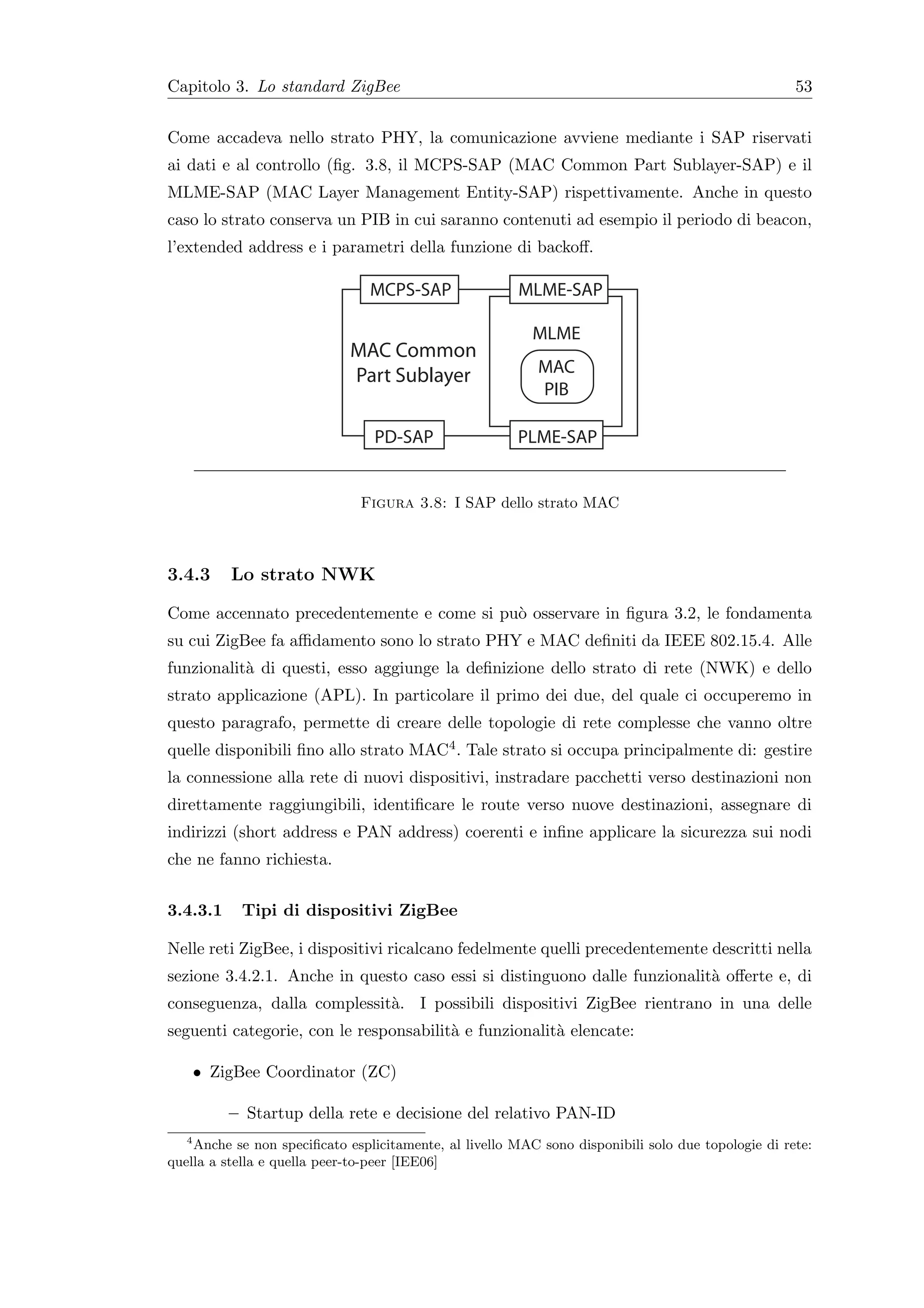 Capitolo 3. Lo standard ZigBee                                                                       53


Come accadeva nello strato PHY, la comunicazione avviene mediante i SAP riservati
ai dati e al controllo (ﬁg. 3.8, il MCPS-SAP (MAC Common Part Sublayer-SAP) e il
MLME-SAP (MAC Layer Management Entity-SAP) rispettivamente. Anche in questo
caso lo strato conserva un PIB in cui saranno contenuti ad esempio il periodo di beacon,
l’extended address e i parametri della funzione di backoﬀ.

                                MCPS-SAP                MLME-SAP

                                                          MLME
                             MAC Common
                             Part Sublayer                 MAC
                                                           PIB

                                 PD-SAP                 PLME-SAP


                               Figura 3.8: I SAP dello strato MAC



3.4.3     Lo strato NWK

Come accennato precedentemente e come si pu` osservare in ﬁgura 3.2, le fondamenta
                                           o
su cui ZigBee fa aﬃdamento sono lo strato PHY e MAC deﬁniti da IEEE 802.15.4. Alle
funzionalit` di questi, esso aggiunge la deﬁnizione dello strato di rete (NWK) e dello
           a
strato applicazione (APL). In particolare il primo dei due, del quale ci occuperemo in
questo paragrafo, permette di creare delle topologie di rete complesse che vanno oltre
quelle disponibili ﬁno allo strato MAC4 . Tale strato si occupa principalmente di: gestire
la connessione alla rete di nuovi dispositivi, instradare pacchetti verso destinazioni non
direttamente raggiungibili, identiﬁcare le route verso nuove destinazioni, assegnare di
indirizzi (short address e PAN address) coerenti e inﬁne applicare la sicurezza sui nodi
che ne fanno richiesta.


3.4.3.1     Tipi di dispositivi ZigBee

Nelle reti ZigBee, i dispositivi ricalcano fedelmente quelli precedentemente descritti nella
sezione 3.4.2.1. Anche in questo caso essi si distinguono dalle funzionalit` oﬀerte e, di
                                                                           a
conseguenza, dalla complessit`. I possibili dispositivi ZigBee rientrano in una delle
                             a
seguenti categorie, con le responsabilit` e funzionalit` elencate:
                                        a              a

    • ZigBee Coordinator (ZC)

          – Startup della rete e decisione del relativo PAN-ID
   4
     Anche se non speciﬁcato esplicitamente, al livello MAC sono disponibili solo due topologie di rete:
quella a stella e quella peer-to-peer [IEE06]
 