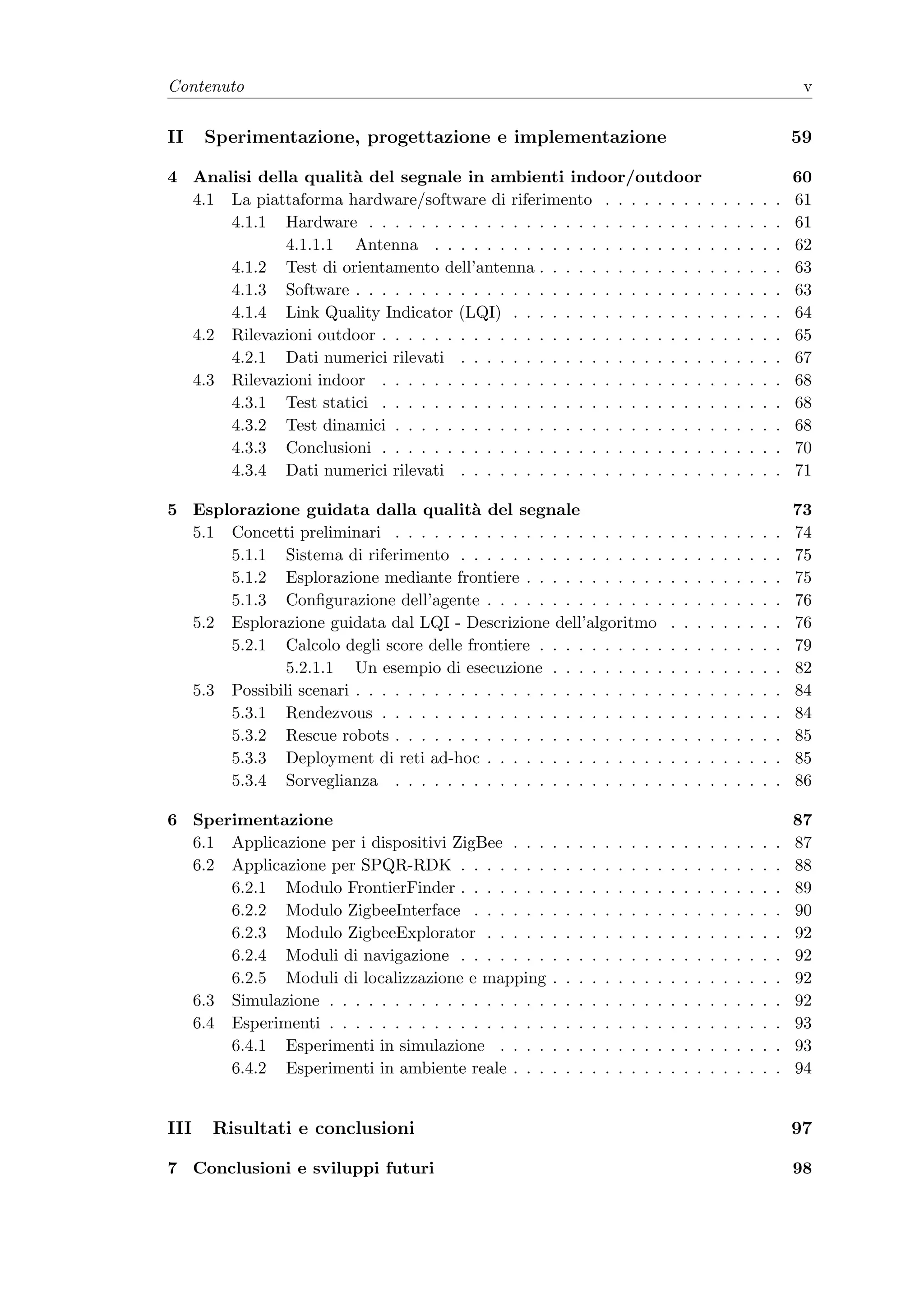Contenuto                                                                                                                       v


II    Sperimentazione, progettazione e implementazione                                                                         59

4 Analisi della qualit` del segnale in ambienti indoor/outdoor
                      a                                                                                                        60
  4.1 La piattaforma hardware/software di riferimento . . . . . . . .                                  .   .   .   .   .   .   61
      4.1.1 Hardware . . . . . . . . . . . . . . . . . . . . . . . . . .                               .   .   .   .   .   .   61
             4.1.1.1 Antenna . . . . . . . . . . . . . . . . . . . . .                                 .   .   .   .   .   .   62
      4.1.2 Test di orientamento dell’antenna . . . . . . . . . . . . .                                .   .   .   .   .   .   63
      4.1.3 Software . . . . . . . . . . . . . . . . . . . . . . . . . . .                             .   .   .   .   .   .   63
      4.1.4 Link Quality Indicator (LQI) . . . . . . . . . . . . . . .                                 .   .   .   .   .   .   64
  4.2 Rilevazioni outdoor . . . . . . . . . . . . . . . . . . . . . . . . .                            .   .   .   .   .   .   65
      4.2.1 Dati numerici rilevati . . . . . . . . . . . . . . . . . . .                               .   .   .   .   .   .   67
  4.3 Rilevazioni indoor . . . . . . . . . . . . . . . . . . . . . . . . .                             .   .   .   .   .   .   68
      4.3.1 Test statici . . . . . . . . . . . . . . . . . . . . . . . . .                             .   .   .   .   .   .   68
      4.3.2 Test dinamici . . . . . . . . . . . . . . . . . . . . . . . .                              .   .   .   .   .   .   68
      4.3.3 Conclusioni . . . . . . . . . . . . . . . . . . . . . . . . .                              .   .   .   .   .   .   70
      4.3.4 Dati numerici rilevati . . . . . . . . . . . . . . . . . . .                               .   .   .   .   .   .   71

5 Esplorazione guidata dalla qualit` del segnale
                                          a                                                                                    73
  5.1 Concetti preliminari . . . . . . . . . . . . . . . . . . . . .                       .   .   .   .   .   .   .   .   .   74
      5.1.1 Sistema di riferimento . . . . . . . . . . . . . . . .                         .   .   .   .   .   .   .   .   .   75
      5.1.2 Esplorazione mediante frontiere . . . . . . . . . . .                          .   .   .   .   .   .   .   .   .   75
      5.1.3 Conﬁgurazione dell’agente . . . . . . . . . . . . . .                          .   .   .   .   .   .   .   .   .   76
  5.2 Esplorazione guidata dal LQI - Descrizione dell’algoritmo                            .   .   .   .   .   .   .   .   .   76
      5.2.1 Calcolo degli score delle frontiere . . . . . . . . . .                        .   .   .   .   .   .   .   .   .   79
              5.2.1.1 Un esempio di esecuzione . . . . . . . . .                           .   .   .   .   .   .   .   .   .   82
  5.3 Possibili scenari . . . . . . . . . . . . . . . . . . . . . . . .                    .   .   .   .   .   .   .   .   .   84
      5.3.1 Rendezvous . . . . . . . . . . . . . . . . . . . . . .                         .   .   .   .   .   .   .   .   .   84
      5.3.2 Rescue robots . . . . . . . . . . . . . . . . . . . . .                        .   .   .   .   .   .   .   .   .   85
      5.3.3 Deployment di reti ad-hoc . . . . . . . . . . . . . .                          .   .   .   .   .   .   .   .   .   85
      5.3.4 Sorveglianza . . . . . . . . . . . . . . . . . . . . .                         .   .   .   .   .   .   .   .   .   86

6 Sperimentazione                                                                                                              87
  6.1 Applicazione per i dispositivi ZigBee . . .      .   .   .   .   .   .   .   .   .   .   .   .   .   .   .   .   .   .   87
  6.2 Applicazione per SPQR-RDK . . . . . . .          .   .   .   .   .   .   .   .   .   .   .   .   .   .   .   .   .   .   88
      6.2.1 Modulo FrontierFinder . . . . . . .        .   .   .   .   .   .   .   .   .   .   .   .   .   .   .   .   .   .   89
      6.2.2 Modulo ZigbeeInterface . . . . . .         .   .   .   .   .   .   .   .   .   .   .   .   .   .   .   .   .   .   90
      6.2.3 Modulo ZigbeeExplorator . . . . .          .   .   .   .   .   .   .   .   .   .   .   .   .   .   .   .   .   .   92
      6.2.4 Moduli di navigazione . . . . . . .        .   .   .   .   .   .   .   .   .   .   .   .   .   .   .   .   .   .   92
      6.2.5 Moduli di localizzazione e mapping         .   .   .   .   .   .   .   .   .   .   .   .   .   .   .   .   .   .   92
  6.3 Simulazione . . . . . . . . . . . . . . . . .    .   .   .   .   .   .   .   .   .   .   .   .   .   .   .   .   .   .   92
  6.4 Esperimenti . . . . . . . . . . . . . . . . .    .   .   .   .   .   .   .   .   .   .   .   .   .   .   .   .   .   .   93
      6.4.1 Esperimenti in simulazione . . . .         .   .   .   .   .   .   .   .   .   .   .   .   .   .   .   .   .   .   93
      6.4.2 Esperimenti in ambiente reale . . .        .   .   .   .   .   .   .   .   .   .   .   .   .   .   .   .   .   .   94


III   Risultati e conclusioni                                                                                                  97

7 Conclusioni e sviluppi futuri                                                                                                98
 