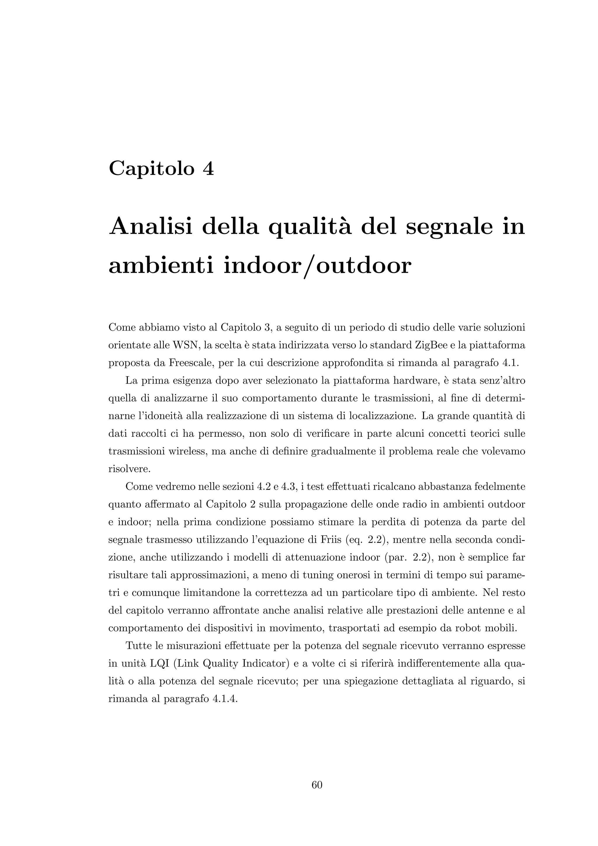 Capitolo 4

Analisi della qualit` del segnale in
                    a
ambienti indoor/outdoor

Come abbiamo visto al Capitolo 3, a seguito di un periodo di studio delle varie soluzioni
orientate alle WSN, la scelta ` stata indirizzata verso lo standard ZigBee e la piattaforma
                              e
proposta da Freescale, per la cui descrizione approfondita si rimanda al paragrafo 4.1.
   La prima esigenza dopo aver selezionato la piattaforma hardware, ` stata senz’altro
                                                                    e
quella di analizzarne il suo comportamento durante le trasmissioni, al ﬁne di determi-
narne l’idoneit` alla realizzazione di un sistema di localizzazione. La grande quantit` di
               a                                                                      a
dati raccolti ci ha permesso, non solo di veriﬁcare in parte alcuni concetti teorici sulle
trasmissioni wireless, ma anche di deﬁnire gradualmente il problema reale che volevamo
risolvere.
   Come vedremo nelle sezioni 4.2 e 4.3, i test eﬀettuati ricalcano abbastanza fedelmente
quanto aﬀermato al Capitolo 2 sulla propagazione delle onde radio in ambienti outdoor
e indoor; nella prima condizione possiamo stimare la perdita di potenza da parte del
segnale trasmesso utilizzando l’equazione di Friis (eq. 2.2), mentre nella seconda condi-
zione, anche utilizzando i modelli di attenuazione indoor (par. 2.2), non ` semplice far
                                                                          e
risultare tali approssimazioni, a meno di tuning onerosi in termini di tempo sui parame-
tri e comunque limitandone la correttezza ad un particolare tipo di ambiente. Nel resto
del capitolo verranno aﬀrontate anche analisi relative alle prestazioni delle antenne e al
comportamento dei dispositivi in movimento, trasportati ad esempio da robot mobili.
   Tutte le misurazioni eﬀettuate per la potenza del segnale ricevuto verranno espresse
in unit` LQI (Link Quality Indicator) e a volte ci si riferir` indiﬀerentemente alla qua-
       a                                                     a
lit` o alla potenza del segnale ricevuto; per una spiegazione dettagliata al riguardo, si
   a
rimanda al paragrafo 4.1.4.




                                            60
 