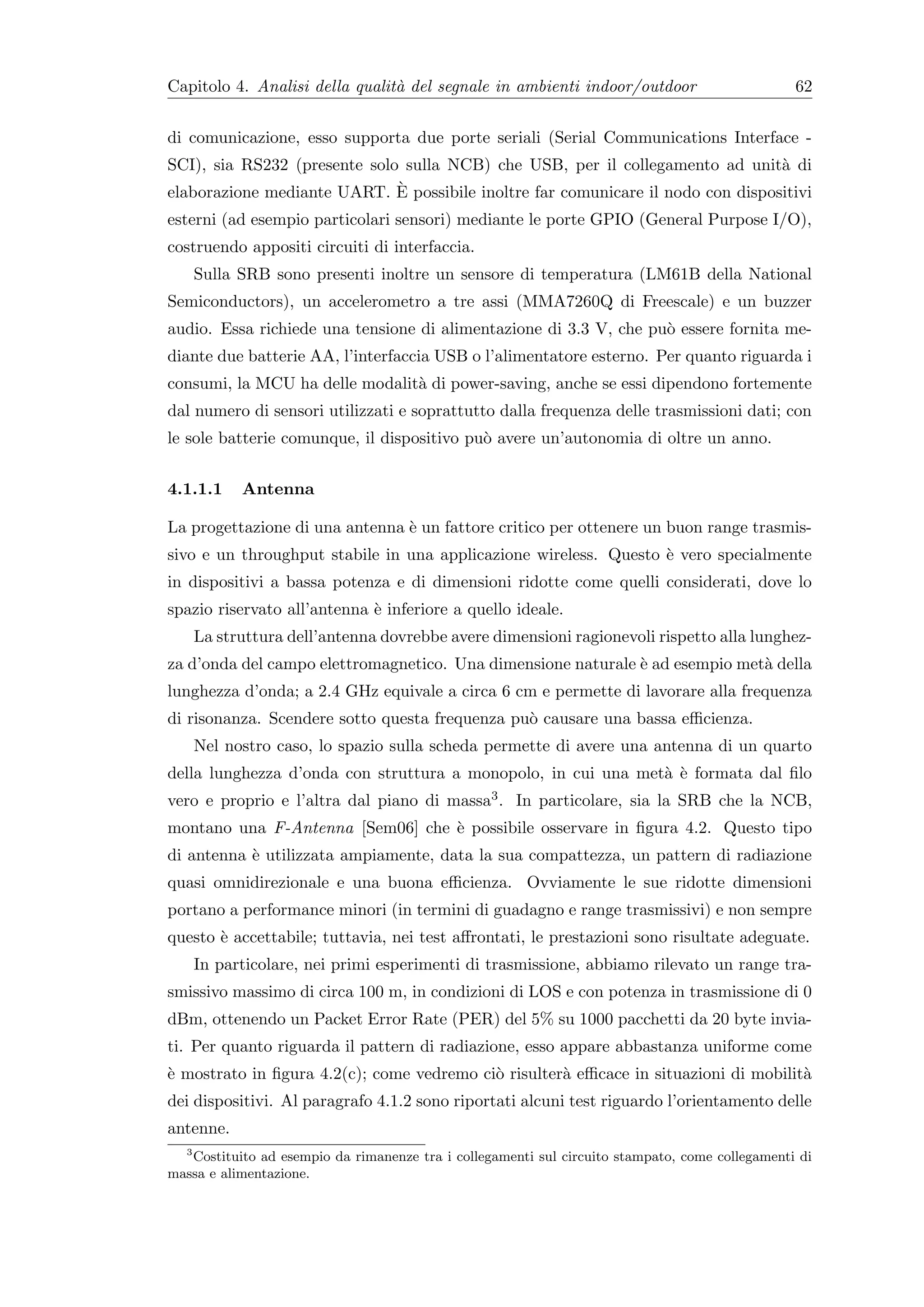 Capitolo 4. Analisi della qualit` del segnale in ambienti indoor/outdoor
                                a                                                                 62


di comunicazione, esso supporta due porte seriali (Serial Communications Interface -
SCI), sia RS232 (presente solo sulla NCB) che USB, per il collegamento ad unit` di
                                                                                 a
                              `
elaborazione mediante UART. E possibile inoltre far comunicare il nodo con dispositivi
esterni (ad esempio particolari sensori) mediante le porte GPIO (General Purpose I/O),
costruendo appositi circuiti di interfaccia.
    Sulla SRB sono presenti inoltre un sensore di temperatura (LM61B della National
Semiconductors), un accelerometro a tre assi (MMA7260Q di Freescale) e un buzzer
audio. Essa richiede una tensione di alimentazione di 3.3 V, che pu` essere fornita me-
                                                                   o
diante due batterie AA, l’interfaccia USB o l’alimentatore esterno. Per quanto riguarda i
consumi, la MCU ha delle modalit` di power-saving, anche se essi dipendono fortemente
                                a
dal numero di sensori utilizzati e soprattutto dalla frequenza delle trasmissioni dati; con
le sole batterie comunque, il dispositivo pu` avere un’autonomia di oltre un anno.
                                            o


4.1.1.1    Antenna

La progettazione di una antenna ` un fattore critico per ottenere un buon range trasmis-
                                e
sivo e un throughput stabile in una applicazione wireless. Questo ` vero specialmente
                                                                  e
in dispositivi a bassa potenza e di dimensioni ridotte come quelli considerati, dove lo
spazio riservato all’antenna ` inferiore a quello ideale.
                             e
    La struttura dell’antenna dovrebbe avere dimensioni ragionevoli rispetto alla lunghez-
za d’onda del campo elettromagnetico. Una dimensione naturale ` ad esempio met` della
                                                              e               a
lunghezza d’onda; a 2.4 GHz equivale a circa 6 cm e permette di lavorare alla frequenza
di risonanza. Scendere sotto questa frequenza pu` causare una bassa eﬃcienza.
                                                o
    Nel nostro caso, lo spazio sulla scheda permette di avere una antenna di un quarto
della lunghezza d’onda con struttura a monopolo, in cui una met` ` formata dal ﬁlo
                                                               a e
vero e proprio e l’altra dal piano di massa3 . In particolare, sia la SRB che la NCB,
montano una F-Antenna [Sem06] che ` possibile osservare in ﬁgura 4.2. Questo tipo
                                  e
di antenna ` utilizzata ampiamente, data la sua compattezza, un pattern di radiazione
           e
quasi omnidirezionale e una buona eﬃcienza. Ovviamente le sue ridotte dimensioni
portano a performance minori (in termini di guadagno e range trasmissivi) e non sempre
questo ` accettabile; tuttavia, nei test aﬀrontati, le prestazioni sono risultate adeguate.
       e
    In particolare, nei primi esperimenti di trasmissione, abbiamo rilevato un range tra-
smissivo massimo di circa 100 m, in condizioni di LOS e con potenza in trasmissione di 0
dBm, ottenendo un Packet Error Rate (PER) del 5% su 1000 pacchetti da 20 byte invia-
ti. Per quanto riguarda il pattern di radiazione, esso appare abbastanza uniforme come
` mostrato in ﬁgura 4.2(c); come vedremo ci` risulter` eﬃcace in situazioni di mobilit`
e                                          o         a                                a
dei dispositivi. Al paragrafo 4.1.2 sono riportati alcuni test riguardo l’orientamento delle
antenne.
  3
    Costituito ad esempio da rimanenze tra i collegamenti sul circuito stampato, come collegamenti di
massa e alimentazione.
 