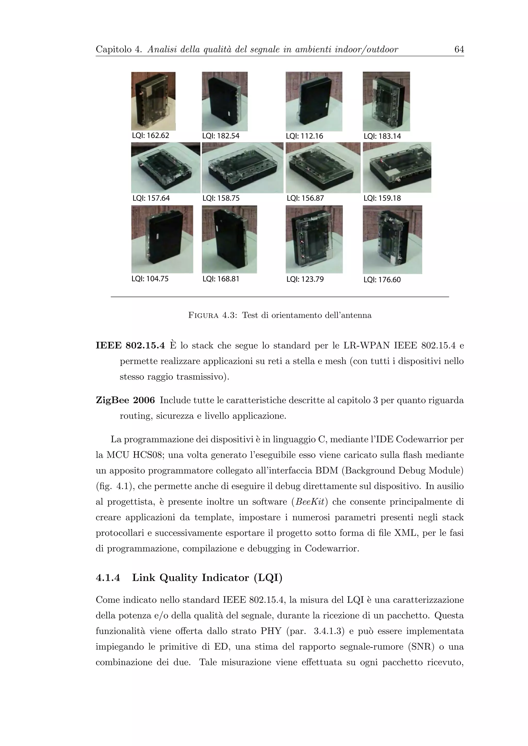 Capitolo 4. Analisi della qualit` del segnale in ambienti indoor/outdoor
                                a                                                        64




                      Figura 4.3: Test di orientamento dell’antenna


              `
IEEE 802.15.4 E lo stack che segue lo standard per le LR-WPAN IEEE 802.15.4 e
     permette realizzare applicazioni su reti a stella e mesh (con tutti i dispositivi nello
     stesso raggio trasmissivo).

ZigBee 2006 Include tutte le caratteristiche descritte al capitolo 3 per quanto riguarda
     routing, sicurezza e livello applicazione.

   La programmazione dei dispositivi ` in linguaggio C, mediante l’IDE Codewarrior per
                                     e
la MCU HCS08; una volta generato l’eseguibile esso viene caricato sulla ﬂash mediante
un apposito programmatore collegato all’interfaccia BDM (Background Debug Module)
(ﬁg. 4.1), che permette anche di eseguire il debug direttamente sul dispositivo. In ausilio
al progettista, ` presente inoltre un software (BeeKit) che consente principalmente di
                e
creare applicazioni da template, impostare i numerosi parametri presenti negli stack
protocollari e successivamente esportare il progetto sotto forma di ﬁle XML, per le fasi
di programmazione, compilazione e debugging in Codewarrior.


4.1.4   Link Quality Indicator (LQI)

Come indicato nello standard IEEE 802.15.4, la misura del LQI ` una caratterizzazione
                                                              e
della potenza e/o della qualit` del segnale, durante la ricezione di un pacchetto. Questa
                              a
funzionalit` viene oﬀerta dallo strato PHY (par. 3.4.1.3) e pu` essere implementata
           a                                                  o
impiegando le primitive di ED, una stima del rapporto segnale-rumore (SNR) o una
combinazione dei due. Tale misurazione viene eﬀettuata su ogni pacchetto ricevuto,
 