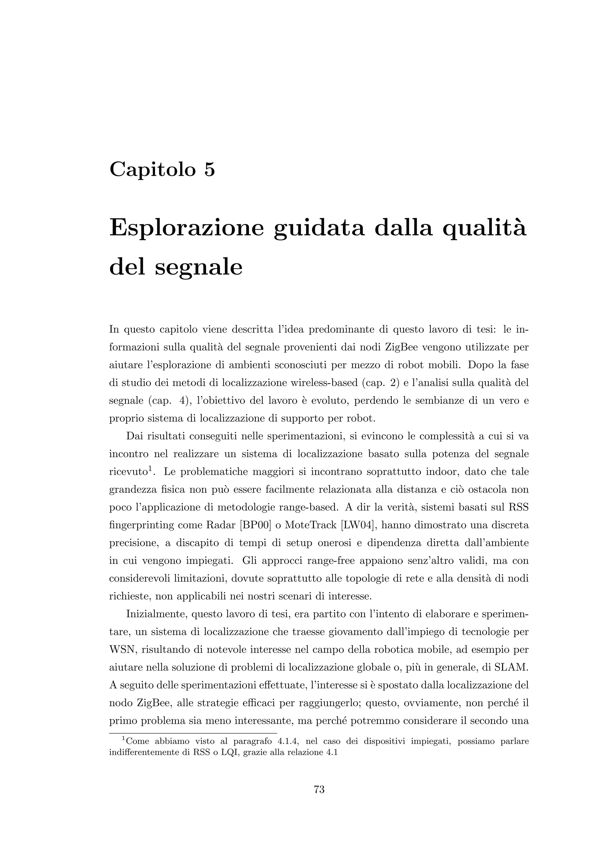 Capitolo 5

Esplorazione guidata dalla qualit`
                                 a
del segnale

In questo capitolo viene descritta l’idea predominante di questo lavoro di tesi: le in-
formazioni sulla qualit` del segnale provenienti dai nodi ZigBee vengono utilizzate per
                       a
aiutare l’esplorazione di ambienti sconosciuti per mezzo di robot mobili. Dopo la fase
di studio dei metodi di localizzazione wireless-based (cap. 2) e l’analisi sulla qualit` del
                                                                                       a
segnale (cap. 4), l’obiettivo del lavoro ` evoluto, perdendo le sembianze di un vero e
                                         e
proprio sistema di localizzazione di supporto per robot.
   Dai risultati conseguiti nelle sperimentazioni, si evincono le complessit` a cui si va
                                                                            a
incontro nel realizzare un sistema di localizzazione basato sulla potenza del segnale
ricevuto1 . Le problematiche maggiori si incontrano soprattutto indoor, dato che tale
grandezza ﬁsica non pu` essere facilmente relazionata alla distanza e ci` ostacola non
                      o                                                 o
poco l’applicazione di metodologie range-based. A dir la verit`, sistemi basati sul RSS
                                                              a
ﬁngerprinting come Radar [BP00] o MoteTrack [LW04], hanno dimostrato una discreta
precisione, a discapito di tempi di setup onerosi e dipendenza diretta dall’ambiente
in cui vengono impiegati. Gli approcci range-free appaiono senz’altro validi, ma con
considerevoli limitazioni, dovute soprattutto alle topologie di rete e alla densit` di nodi
                                                                                  a
richieste, non applicabili nei nostri scenari di interesse.
   Inizialmente, questo lavoro di tesi, era partito con l’intento di elaborare e sperimen-
tare, un sistema di localizzazione che traesse giovamento dall’impiego di tecnologie per
WSN, risultando di notevole interesse nel campo della robotica mobile, ad esempio per
aiutare nella soluzione di problemi di localizzazione globale o, pi` in generale, di SLAM.
                                                                   u
A seguito delle sperimentazioni eﬀettuate, l’interesse si ` spostato dalla localizzazione del
                                                          e
nodo ZigBee, alle strategie eﬃcaci per raggiungerlo; questo, ovviamente, non perch´ il
                                                                                  e
primo problema sia meno interessante, ma perch´ potremmo considerare il secondo una
                                              e
   1
     Come abbiamo visto al paragrafo 4.1.4, nel caso dei dispositivi impiegati, possiamo parlare
indiﬀerentemente di RSS o LQI, grazie alla relazione 4.1



                                              73
 