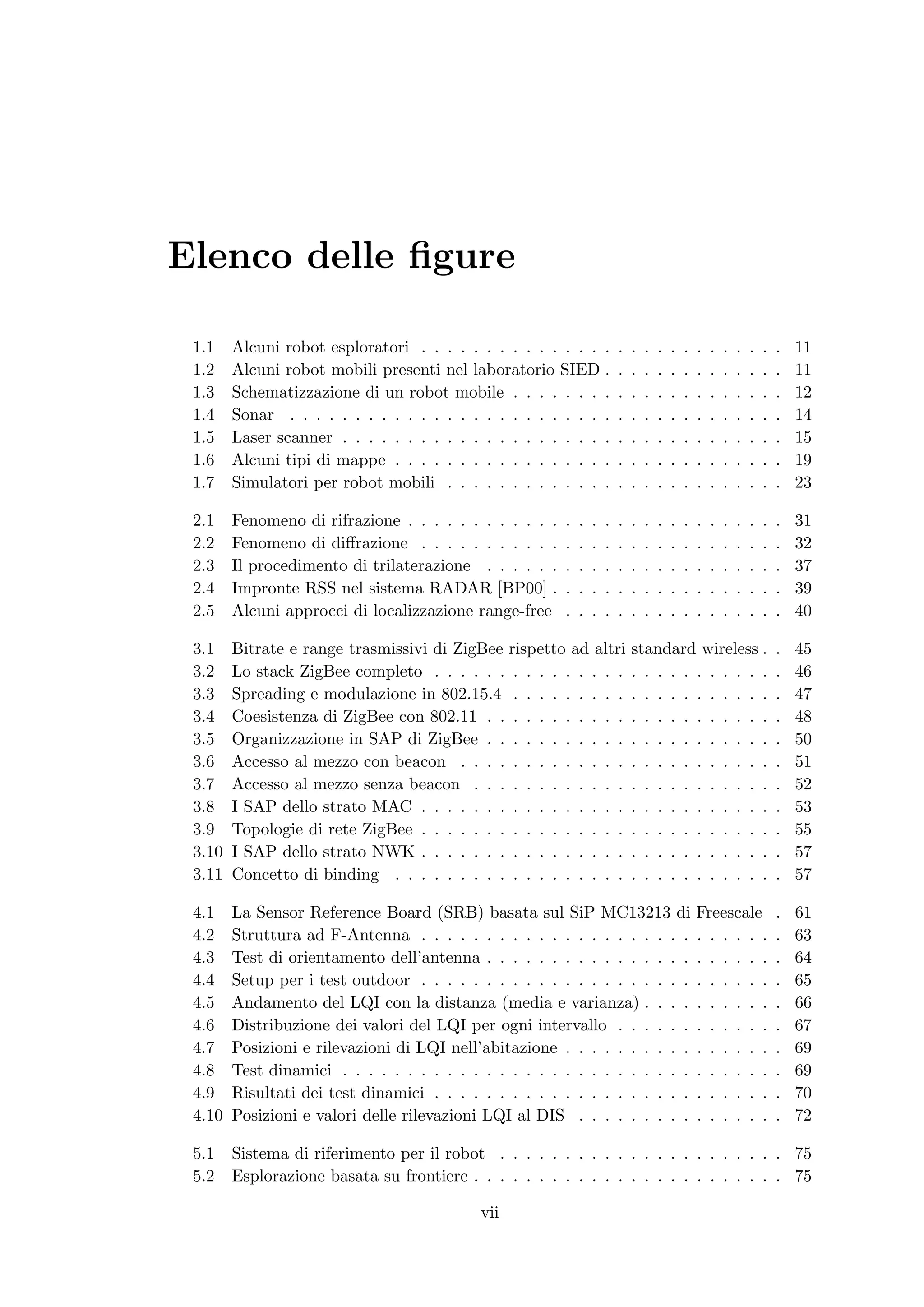 Elenco delle ﬁgure

 1.1    Alcuni robot esploratori . . . . . . . . . . . . . . .           .   .   .   .   .   .   .   .   .   .   .   .   .   11
 1.2    Alcuni robot mobili presenti nel laboratorio SIED .              .   .   .   .   .   .   .   .   .   .   .   .   .   11
 1.3    Schematizzazione di un robot mobile . . . . . . . .              .   .   .   .   .   .   .   .   .   .   .   .   .   12
 1.4    Sonar . . . . . . . . . . . . . . . . . . . . . . . . .          .   .   .   .   .   .   .   .   .   .   .   .   .   14
 1.5    Laser scanner . . . . . . . . . . . . . . . . . . . . .          .   .   .   .   .   .   .   .   .   .   .   .   .   15
 1.6    Alcuni tipi di mappe . . . . . . . . . . . . . . . . .           .   .   .   .   .   .   .   .   .   .   .   .   .   19
 1.7    Simulatori per robot mobili . . . . . . . . . . . . .            .   .   .   .   .   .   .   .   .   .   .   .   .   23

 2.1    Fenomeno di rifrazione . . . . . . . . . . . .   .   .   .   .   .   .   .   .   .   .   .   .   .   .   .   .   .   31
 2.2    Fenomeno di diﬀrazione . . . . . . . . . . .     .   .   .   .   .   .   .   .   .   .   .   .   .   .   .   .   .   32
 2.3    Il procedimento di trilaterazione . . . . . .    .   .   .   .   .   .   .   .   .   .   .   .   .   .   .   .   .   37
 2.4    Impronte RSS nel sistema RADAR [BP00] .          .   .   .   .   .   .   .   .   .   .   .   .   .   .   .   .   .   39
 2.5    Alcuni approcci di localizzazione range-free     .   .   .   .   .   .   .   .   .   .   .   .   .   .   .   .   .   40

 3.1    Bitrate e range trasmissivi di ZigBee rispetto ad altri              standard wireless .                         .   45
 3.2    Lo stack ZigBee completo . . . . . . . . . . . . . . .               . . . . . . . . . . .                       .   46
 3.3    Spreading e modulazione in 802.15.4 . . . . . . . . .                . . . . . . . . . . .                       .   47
 3.4    Coesistenza di ZigBee con 802.11 . . . . . . . . . . .               . . . . . . . . . . .                       .   48
 3.5    Organizzazione in SAP di ZigBee . . . . . . . . . . .                . . . . . . . . . . .                       .   50
 3.6    Accesso al mezzo con beacon . . . . . . . . . . . . .                . . . . . . . . . . .                       .   51
 3.7    Accesso al mezzo senza beacon . . . . . . . . . . . .                . . . . . . . . . . .                       .   52
 3.8    I SAP dello strato MAC . . . . . . . . . . . . . . . .               . . . . . . . . . . .                       .   53
 3.9    Topologie di rete ZigBee . . . . . . . . . . . . . . . .             . . . . . . . . . . .                       .   55
 3.10   I SAP dello strato NWK . . . . . . . . . . . . . . . .               . . . . . . . . . . .                       .   57
 3.11   Concetto di binding . . . . . . . . . . . . . . . . . .              . . . . . . . . . . .                       .   57

 4.1    La Sensor Reference Board (SRB) basata sul SiP MC13213 di                                Freescale               .   61
 4.2    Struttura ad F-Antenna . . . . . . . . . . . . . . . . . . . . .                         . . . . . .             .   63
 4.3    Test di orientamento dell’antenna . . . . . . . . . . . . . . . .                        . . . . . .             .   64
 4.4    Setup per i test outdoor . . . . . . . . . . . . . . . . . . . . .                       . . . . . .             .   65
 4.5    Andamento del LQI con la distanza (media e varianza) . . . .                             . . . . . .             .   66
 4.6    Distribuzione dei valori del LQI per ogni intervallo . . . . . .                         . . . . . .             .   67
 4.7    Posizioni e rilevazioni di LQI nell’abitazione . . . . . . . . . .                       . . . . . .             .   69
 4.8    Test dinamici . . . . . . . . . . . . . . . . . . . . . . . . . . .                      . . . . . .             .   69
 4.9    Risultati dei test dinamici . . . . . . . . . . . . . . . . . . . .                      . . . . . .             .   70
 4.10   Posizioni e valori delle rilevazioni LQI al DIS . . . . . . . . .                        . . . . . .             .   72

 5.1    Sistema di riferimento per il robot . . . . . . . . . . . . . . . . . . . . . . 75
 5.2    Esplorazione basata su frontiere . . . . . . . . . . . . . . . . . . . . . . . . 75

                                            vii
 
