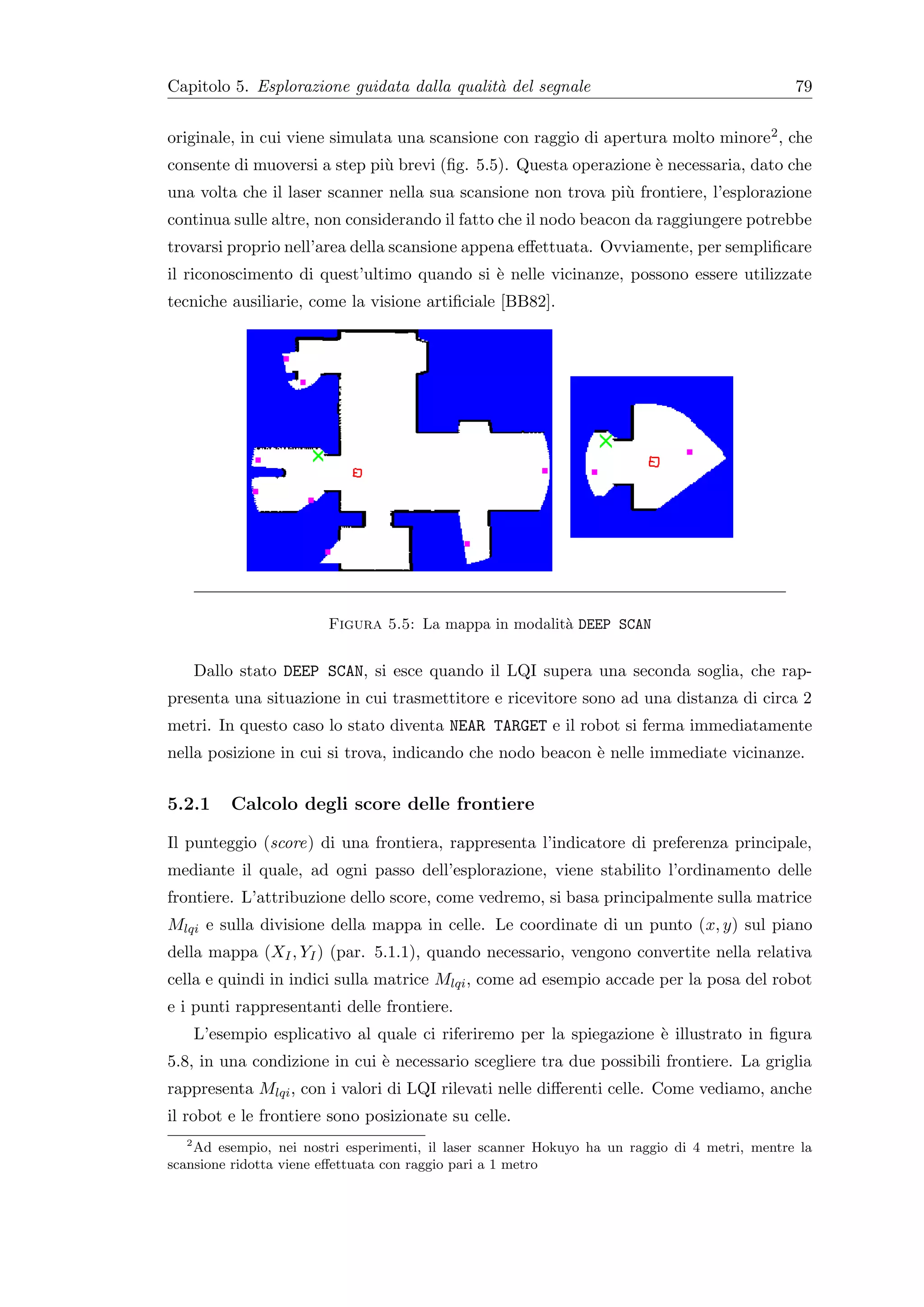 Capitolo 5. Esplorazione guidata dalla qualit` del segnale
                                             a                                                 79


originale, in cui viene simulata una scansione con raggio di apertura molto minore2 , che
consente di muoversi a step pi` brevi (ﬁg. 5.5). Questa operazione ` necessaria, dato che
                              u                                    e
una volta che il laser scanner nella sua scansione non trova pi` frontiere, l’esplorazione
                                                               u
continua sulle altre, non considerando il fatto che il nodo beacon da raggiungere potrebbe
trovarsi proprio nell’area della scansione appena eﬀettuata. Ovviamente, per sempliﬁcare
il riconoscimento di quest’ultimo quando si ` nelle vicinanze, possono essere utilizzate
                                            e
tecniche ausiliarie, come la visione artiﬁciale [BB82].




                        Figura 5.5: La mappa in modalit` DEEP SCAN
                                                       a


      Dallo stato DEEP SCAN, si esce quando il LQI supera una seconda soglia, che rap-
presenta una situazione in cui trasmettitore e ricevitore sono ad una distanza di circa 2
metri. In questo caso lo stato diventa NEAR TARGET e il robot si ferma immediatamente
nella posizione in cui si trova, indicando che nodo beacon ` nelle immediate vicinanze.
                                                           e


5.2.1      Calcolo degli score delle frontiere

Il punteggio (score) di una frontiera, rappresenta l’indicatore di preferenza principale,
mediante il quale, ad ogni passo dell’esplorazione, viene stabilito l’ordinamento delle
frontiere. L’attribuzione dello score, come vedremo, si basa principalmente sulla matrice
Mlqi e sulla divisione della mappa in celle. Le coordinate di un punto (x, y) sul piano
della mappa (XI , YI ) (par. 5.1.1), quando necessario, vengono convertite nella relativa
cella e quindi in indici sulla matrice Mlqi , come ad esempio accade per la posa del robot
e i punti rappresentanti delle frontiere.
      L’esempio esplicativo al quale ci riferiremo per la spiegazione ` illustrato in ﬁgura
                                                                      e
5.8, in una condizione in cui ` necessario scegliere tra due possibili frontiere. La griglia
                              e
rappresenta Mlqi , con i valori di LQI rilevati nelle diﬀerenti celle. Come vediamo, anche
il robot e le frontiere sono posizionate su celle.
  2
    Ad esempio, nei nostri esperimenti, il laser scanner Hokuyo ha un raggio di 4 metri, mentre la
scansione ridotta viene eﬀettuata con raggio pari a 1 metro
 