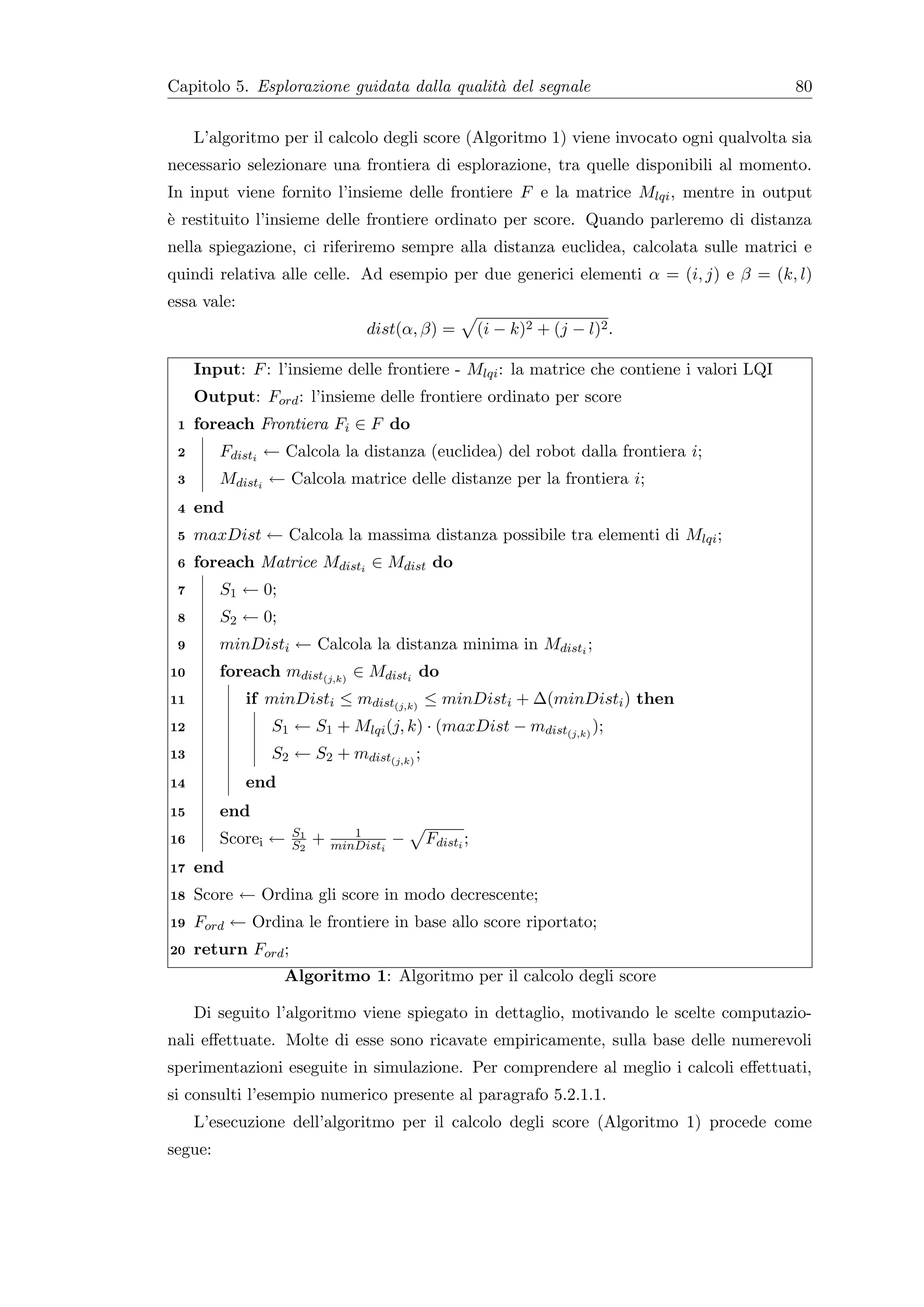Capitolo 5. Esplorazione guidata dalla qualit` del segnale
                                             a                                            80


     L’algoritmo per il calcolo degli score (Algoritmo 1) viene invocato ogni qualvolta sia
necessario selezionare una frontiera di esplorazione, tra quelle disponibili al momento.
In input viene fornito l’insieme delle frontiere F e la matrice Mlqi , mentre in output
` restituito l’insieme delle frontiere ordinato per score. Quando parleremo di distanza
e
nella spiegazione, ci riferiremo sempre alla distanza euclidea, calcolata sulle matrici e
quindi relativa alle celle. Ad esempio per due generici elementi α = (i, j) e β = (k, l)
essa vale:
                                   dist(α, β) =         (i − k)2 + (j − l)2 .

     Input: F : l’insieme delle frontiere - Mlqi : la matrice che contiene i valori LQI
     Output: Ford : l’insieme delle frontiere ordinato per score
 1   foreach Frontiera Fi ∈ F do
 2       Fdisti ← Calcola la distanza (euclidea) del robot dalla frontiera i;
 3       Mdisti ← Calcola matrice delle distanze per la frontiera i;
 4   end
 5   maxDist ← Calcola la massima distanza possibile tra elementi di Mlqi ;
 6   foreach Matrice Mdisti ∈ Mdist do
 7       S1 ← 0;
 8       S2 ← 0;
 9       minDisti ← Calcola la distanza minima in Mdisti ;
10       foreach mdist(j,k) ∈ Mdisti do
11           if minDisti ≤ mdist(j,k) ≤ minDisti + ∆(minDisti ) then
12              S1 ← S1 + Mlqi (j, k) · (maxDist − mdist(j,k) );
13              S2 ← S2 + mdist(j,k) ;
14           end
15       end
                     S1          1
16       Scorei ←    S2   +   minDisti   −   Fdisti ;
17   end
18   Score ← Ordina gli score in modo decrescente;
19   Ford ← Ordina le frontiere in base allo score riportato;
20   return Ford ;
                   Algoritmo 1: Algoritmo per il calcolo degli score

     Di seguito l’algoritmo viene spiegato in dettaglio, motivando le scelte computazio-
nali eﬀettuate. Molte di esse sono ricavate empiricamente, sulla base delle numerevoli
sperimentazioni eseguite in simulazione. Per comprendere al meglio i calcoli eﬀettuati,
si consulti l’esempio numerico presente al paragrafo 5.2.1.1.
     L’esecuzione dell’algoritmo per il calcolo degli score (Algoritmo 1) procede come
segue:
 