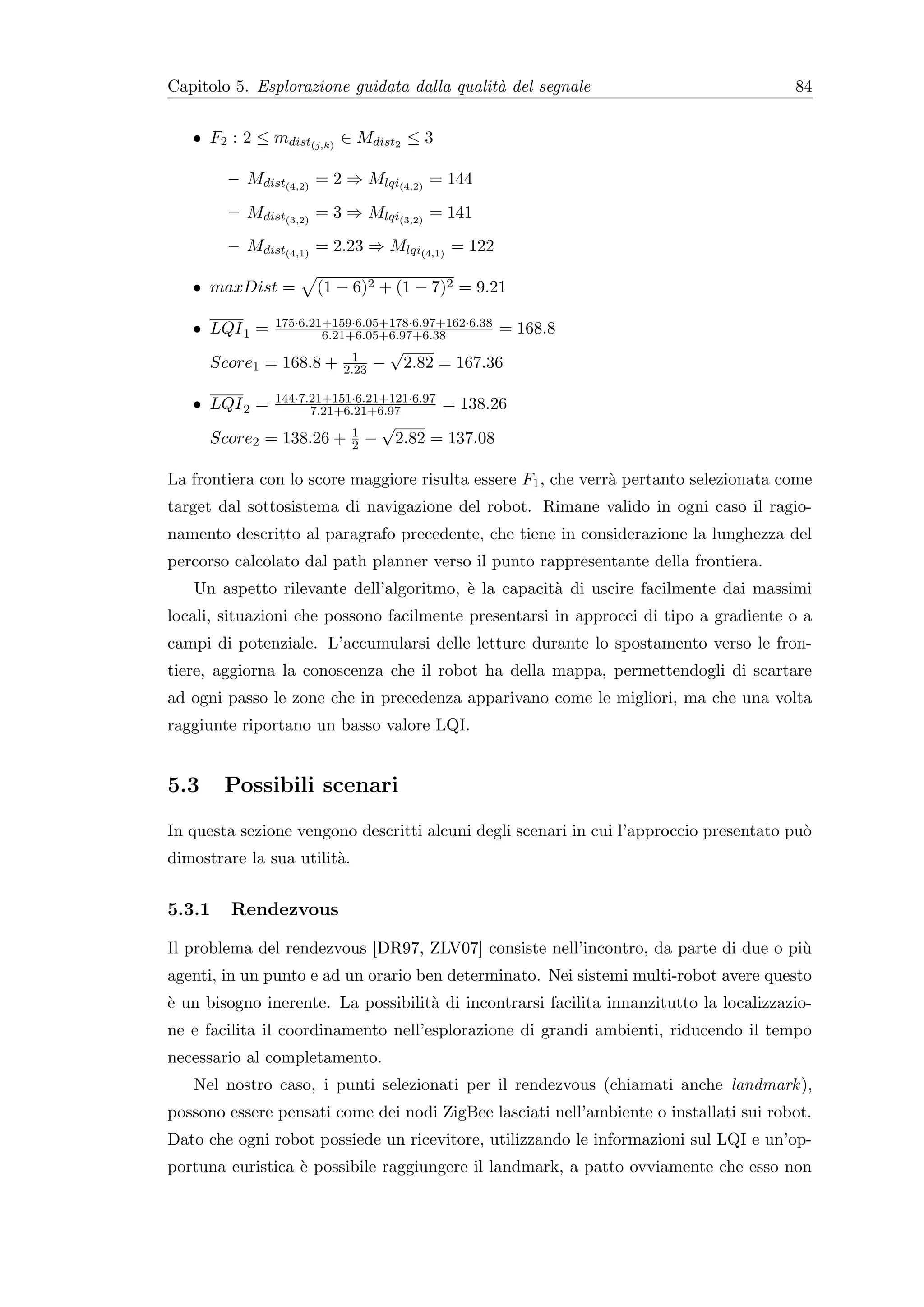 Capitolo 5. Esplorazione guidata dalla qualit` del segnale
                                             a                                          84


   • F2 : 2 ≤ mdist(j,k) ∈ Mdist2 ≤ 3

        – Mdist(4,2) = 2 ⇒ Mlqi(4,2) = 144
        – Mdist(3,2) = 3 ⇒ Mlqi(3,2) = 141
        – Mdist(4,1) = 2.23 ⇒ Mlqi(4,1) = 122

   • maxDist =       (1 − 6)2 + (1 − 7)2 = 9.21

               175·6.21+159·6.05+178·6.97+162·6.38
   • LQI 1 =           6.21+6.05+6.97+6.38               = 168.8
                           1
                                     √
      Score1 = 168.8 +    2.23   −        2.82 = 167.36

               144·7.21+151·6.21+121·6.97
   • LQI 2 =         7.21+6.21+6.97            = 138.26
                             1
                                     √
      Score2 = 138.26 +      2   −       2.82 = 137.08

La frontiera con lo score maggiore risulta essere F1 , che verr` pertanto selezionata come
                                                               a
target dal sottosistema di navigazione del robot. Rimane valido in ogni caso il ragio-
namento descritto al paragrafo precedente, che tiene in considerazione la lunghezza del
percorso calcolato dal path planner verso il punto rappresentante della frontiera.
   Un aspetto rilevante dell’algoritmo, ` la capacit` di uscire facilmente dai massimi
                                        e           a
locali, situazioni che possono facilmente presentarsi in approcci di tipo a gradiente o a
campi di potenziale. L’accumularsi delle letture durante lo spostamento verso le fron-
tiere, aggiorna la conoscenza che il robot ha della mappa, permettendogli di scartare
ad ogni passo le zone che in precedenza apparivano come le migliori, ma che una volta
raggiunte riportano un basso valore LQI.


5.3     Possibili scenari
In questa sezione vengono descritti alcuni degli scenari in cui l’approccio presentato pu`
                                                                                         o
dimostrare la sua utilit`.
                        a


5.3.1    Rendezvous

Il problema del rendezvous [DR97, ZLV07] consiste nell’incontro, da parte di due o pi`
                                                                                     u
agenti, in un punto e ad un orario ben determinato. Nei sistemi multi-robot avere questo
` un bisogno inerente. La possibilit` di incontrarsi facilita innanzitutto la localizzazio-
e                                   a
ne e facilita il coordinamento nell’esplorazione di grandi ambienti, riducendo il tempo
necessario al completamento.
   Nel nostro caso, i punti selezionati per il rendezvous (chiamati anche landmark ),
possono essere pensati come dei nodi ZigBee lasciati nell’ambiente o installati sui robot.
Dato che ogni robot possiede un ricevitore, utilizzando le informazioni sul LQI e un’op-
portuna euristica ` possibile raggiungere il landmark, a patto ovviamente che esso non
                  e
 