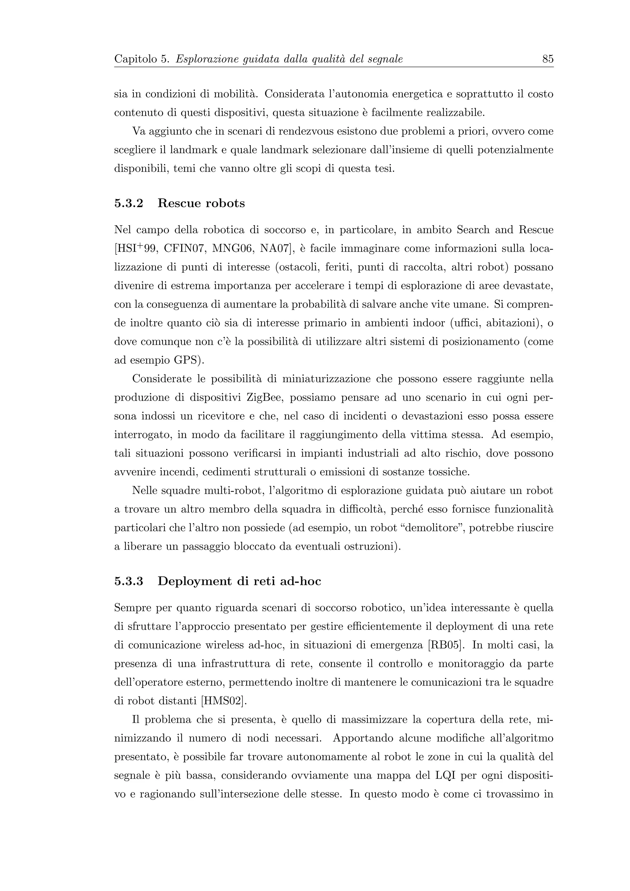 Capitolo 5. Esplorazione guidata dalla qualit` del segnale
                                             a                                          85


sia in condizioni di mobilit`. Considerata l’autonomia energetica e soprattutto il costo
                            a
contenuto di questi dispositivi, questa situazione ` facilmente realizzabile.
                                                   e
   Va aggiunto che in scenari di rendezvous esistono due problemi a priori, ovvero come
scegliere il landmark e quale landmark selezionare dall’insieme di quelli potenzialmente
disponibili, temi che vanno oltre gli scopi di questa tesi.


5.3.2    Rescue robots

Nel campo della robotica di soccorso e, in particolare, in ambito Search and Rescue
[HSI+ 99, CFIN07, MNG06, NA07], ` facile immaginare come informazioni sulla loca-
                                e
lizzazione di punti di interesse (ostacoli, feriti, punti di raccolta, altri robot) possano
divenire di estrema importanza per accelerare i tempi di esplorazione di aree devastate,
con la conseguenza di aumentare la probabilit` di salvare anche vite umane. Si compren-
                                             a
de inoltre quanto ci` sia di interesse primario in ambienti indoor (uﬃci, abitazioni), o
                    o
dove comunque non c’` la possibilit` di utilizzare altri sistemi di posizionamento (come
                    e              a
ad esempio GPS).
   Considerate le possibilit` di miniaturizzazione che possono essere raggiunte nella
                            a
produzione di dispositivi ZigBee, possiamo pensare ad uno scenario in cui ogni per-
sona indossi un ricevitore e che, nel caso di incidenti o devastazioni esso possa essere
interrogato, in modo da facilitare il raggiungimento della vittima stessa. Ad esempio,
tali situazioni possono veriﬁcarsi in impianti industriali ad alto rischio, dove possono
avvenire incendi, cedimenti strutturali o emissioni di sostanze tossiche.
   Nelle squadre multi-robot, l’algoritmo di esplorazione guidata pu` aiutare un robot
                                                                    o
a trovare un altro membro della squadra in diﬃcolt`, perch´ esso fornisce funzionalit`
                                                  a       e                          a
particolari che l’altro non possiede (ad esempio, un robot “demolitore”, potrebbe riuscire
a liberare un passaggio bloccato da eventuali ostruzioni).


5.3.3    Deployment di reti ad-hoc

Sempre per quanto riguarda scenari di soccorso robotico, un’idea interessante ` quella
                                                                              e
di sfruttare l’approccio presentato per gestire eﬃcientemente il deployment di una rete
di comunicazione wireless ad-hoc, in situazioni di emergenza [RB05]. In molti casi, la
presenza di una infrastruttura di rete, consente il controllo e monitoraggio da parte
dell’operatore esterno, permettendo inoltre di mantenere le comunicazioni tra le squadre
di robot distanti [HMS02].
   Il problema che si presenta, ` quello di massimizzare la copertura della rete, mi-
                                e
nimizzando il numero di nodi necessari. Apportando alcune modiﬁche all’algoritmo
presentato, ` possibile far trovare autonomamente al robot le zone in cui la qualit` del
            e                                                                      a
segnale ` pi` bassa, considerando ovviamente una mappa del LQI per ogni dispositi-
        e u
vo e ragionando sull’intersezione delle stesse. In questo modo ` come ci trovassimo in
                                                               e
 