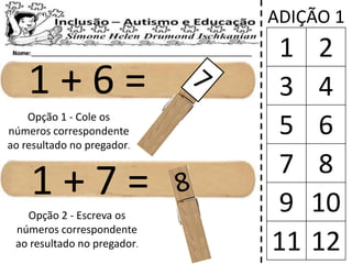 1 + 6 =
1 + 7 =
ADIÇÃO 1
1 2
3 4
5 6
7 8
9 10
11 12
Opção 1 - Cole os
números correspondente
ao resultado no pregador.
Opção 2 - Escreva os
números correspondente
ao resultado no pregador.
 