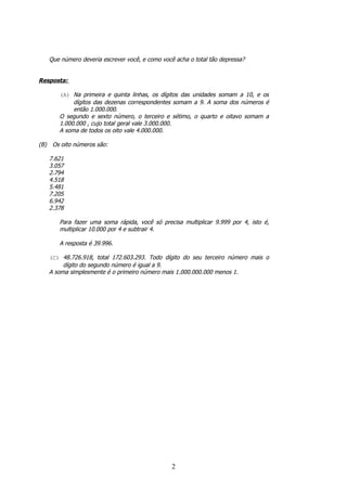 Que número deveria escrever você, e como você acha o total tão depressa?


Resposta:

         (A) Na primeira e quinta linhas, os dígitos das unidades somam a 10, e os
              dígitos das dezenas correspondentes somam a 9. A soma dos números é
              então 1.000.000.
         O segundo e sexto número, o terceiro e sétimo, o quarto e oitavo somam a
         1.000.000 , cujo total geral vale 3.000.000.
         A soma de todos os oito vale 4.000.000.

(B)    Os oito números são:

      7.621
      3.057
      2.794
      4.518
      5.481
      7.205
      6.942
      2.378

         Para fazer uma soma rápida, você só precisa multiplicar 9.999 por 4, isto é,
         multiplicar 10.000 por 4 e subtrair 4.

         A resposta é 39.996.

      (C) 48.726.918, total 172.603.293. Todo dígito do seu terceiro número mais o
           dígito do segundo número é igual a 9.
      A soma simplesmente é o primeiro número mais 1.000.000.000 menos 1.




                                                   2
 