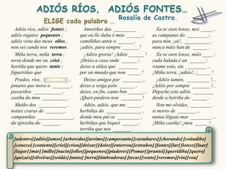 Adiós ríos, adiós fontes ;        Amoriñas das _________                Xa se oien lonxe, moi _____ ,
adiós regatos pequenos ;          que eu lle daba ó meu ______ ;        as campanas do ________ ;
adiós vista dos meus ollos ,      camiñiños antre o ______ ,            para min, ¡ai!, __________ ,
non sei cando nos veremos .       ¡adiós, para sempre ______ !          nunca máis han de ______ .
  Miña terra, miña terra ;          ¡Adiós groria! ¡Adiós ______ !        Xa se oien lonxe, máis ____ ;
terra donde me eu criei ;         ¡Deixo a casa onde ______ ;           cada balada é un ______ ;
hortiña que quero tanto ;         deixo a aldea que ________            voume soio, sin ________ ...
figueiriñas que          .        por un mundo que non _____ !          ¡Miña terra, ¡adiós!, ¡_____ !
  Prados, ríos, __________ ,        Deixo amigos por ________ ,           ¡Adiós tamén, _________ !...
pinares que move o _______ ,      deixo a veiga polo ______ ,           ¡Adiós por sempre _______ !...
paxariños ___________ ,           deixo, en fin, canto ben ______...    Dígoche este adiós ________
casiña do meu __________ .        ¡Quen puidera non ________ !          desde a beiriña do ______ .
  Muíño dos ___________ ,           Adiós, adiós, que me _____ ,          Non me olvides, ________ ,
noites craras de _______ ,        herbiñas do ______________ ,          si morro de _______ ...
campaniñas ______________,        donde meu pai se _________ ,          tantas légoas mar ________ ...
da igrexiña do _______ .          herbiñas que biquei ______ ,          ¡Miña casiña!,¡meu _____ !
                                  terriña que nos _______ .

 [adentro] [adiós][amor] [arboredas][arrimo] [camposanto] [castañares] [chorando] [coitadiño]
 [conozo] [contento] [criei][criou][deixar] [dolor][enterrou] [estraños] [fontes][lar] [lonxe] [luar]
 [lugar] [mar] [millo][nacín][ollos][pequenos] [piadores] [Pomar] [prantei] [queridiña] [quero]
 [quizais][silveiras][soidás] [tanto] [terra][timbradoras] [tocar] [vento] [veremos] [vin][vou]
 
