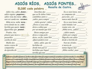 Adiós ríos, adiós fontes ;        Amoriñas das _________                Xa se oien lonxe, moi _____ ,
adiós regatos pequenos ;          que eu lle daba ó meu ______ ;        as campanas do ________ ;
adiós vista dos meus ollos ,      camiñiños antre o ______ ,            para min, ¡ai!, __________ ,
non sei cando nos veremos .       ¡adiós, para sempre ______ !          nunca máis han de ______ .
  Miña terra, miña terra ;          ¡Adiós groria! ¡Adiós ______ !        Xa se oien lonxe, máis ____ ;
terra donde me eu criei ;         ¡Deixo a casa onde ______ ;           cada balada é un ______ ;
hortiña que quero tanto ;         deixo a aldea que ________            voume soio, sin ________ ...
figueiriñas que prantei .         por un mundo que non _____ !          ¡Miña terra, ¡adiós!, ¡_____ !
  Prados, ríos,              ,      Deixo amigos por ________ ,           ¡Adiós tamén, _________ !...
pinares que move o _______ ,      deixo a veiga polo ______ ,           ¡Adiós por sempre _______ !...
paxariños ___________ ,           deixo, en fin, canto ben ______...    Dígoche este adiós ________
casiña do meu __________ .        ¡Quen puidera non ________ !          desde a beiriña do ______ .
  Muíño dos ___________ ,           Adiós, adiós, que me _____ ,          Non me olvides, ________ ,
noites craras de _______ ,        herbiñas do ______________ ,          si morro de _______ ...
campaniñas ______________,        donde meu pai se _________ ,          tantas légoas mar ________ ...
da igrexiña do _______ .          herbiñas que biquei ______ ,          ¡Miña casiña!,¡meu _____ !
                                  terriña que nos _______ .

 [adentro] [adiós][amor] [arboredas][arrimo] [camposanto] [castañares] [chorando] [coitadiño]
 [conozo] [contento] [criei][criou][deixar] [dolor][enterrou] [estraños] [fontes][lar] [lonxe] [luar]
 [lugar] [mar] [millo][nacín][ollos][pequenos] [piadores] [Pomar] [prantei] [queridiña] [quero]
 [quizais][silveiras][soidás] [tanto] [terra][timbradoras] [tocar] [vento] [veremos] [vin][vou]
 